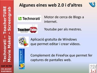 Technorati – TeacherTUBE   Algunes eines web 2.0 i d’altres
 Movie Maker - Screengrab

                                          Motor de cerca de Blogs a
                                          internet.

                                          Youtube per als mestres.

                                 Aplicació gratuïta de Windows
                                 que permet editar i crear vídeos.


                                 Complement de FirexFox que permet fer
                                 captures de pantalles web.
Eloy Muñoz
INS JOANOT
MARTORELL
 