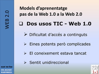 WEB 2.0   Models d’aprenentatge
             pas de la Web 1.0 a la Web 2.0
              Dos usos TIC - Web 1.0

                  Dificultat d’accés a continguts

                Eines potents però complicades

                El coneixement estava tancat

                Sentit unidireccional
Eloy Muñoz
INS JOANOT
MARTORELL
 