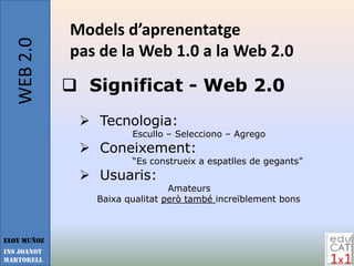 WEB 2.0   Models d’aprenentatge
             pas de la Web 1.0 a la Web 2.0
              Significat - Web 2.0
               Tecnologia:
                       Escullo – Selecciono – Agrego
               Coneixement:
                       “Es construeix a espatlles de gegants”
               Usuaris:
                                Amateurs
                Baixa qualitat però també increïblement bons



Eloy Muñoz
INS JOANOT
MARTORELL
 