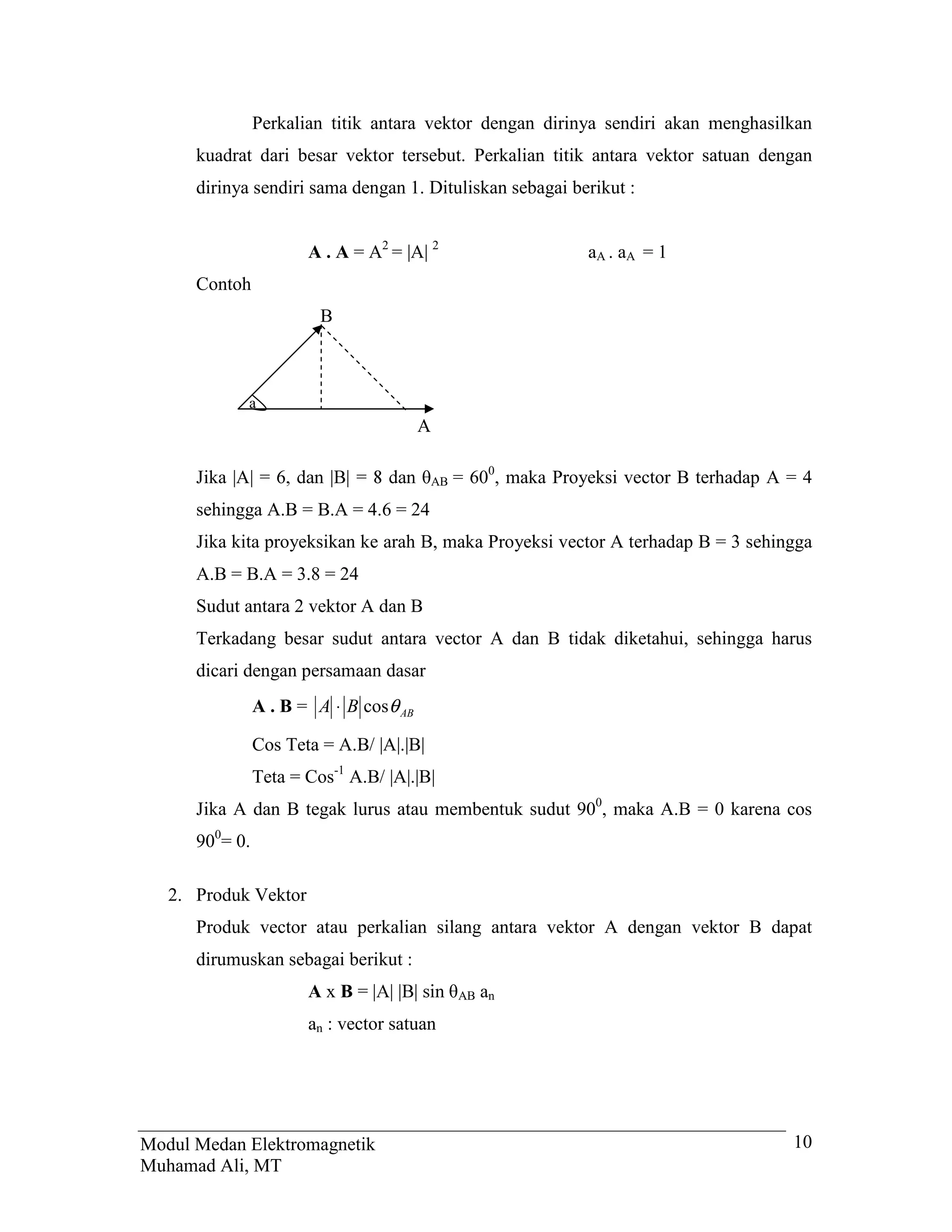 Perkalian titik antara vektor dengan dirinya sendiri akan menghasilkan
      kuadrat dari besar vektor tersebut. Perkalian titik antara vektor satuan dengan
      dirinya sendiri sama dengan 1. Dituliskan sebagai berikut :


                       A . A = A2 = |A| 2                        aA . aA = 1
      Contoh
                         B



             a
                                        A

      Jika |A|      GDQ _%_    GDQ       AB   = 600, maka Proyeksi vector B terhadap A = 4
      sehingga A.B = B.A = 4.6 = 24
      Jika kita proyeksikan ke arah B, maka Proyeksi vector A terhadap B = 3 sehingga
      A.B = B.A = 3.8 = 24
      Sudut antara 2 vektor A dan B
      Terkadang besar sudut antara vector A dan B tidak diketahui, sehingga harus
      dicari dengan persamaan dasar
                A . B = A ⋅ B cosθ AB

                Cos Teta = A.B/ |A|.|B|
                Teta = Cos-1 A.B/ |A|.|B|
      Jika A dan B tegak lurus atau membentuk sudut 900, maka A.B = 0 karena cos
      900= 0.

   2. Produk Vektor
      Produk vector atau perkalian silang antara vektor A dengan vektor B dapat
      dirumuskan sebagai berikut :
                       AxB      _$_ _%_ VLQ      AB   an
                       an : vector satuan




Modul Medan Elektromagnetik                                                               10
Muhamad Ali, MT
 