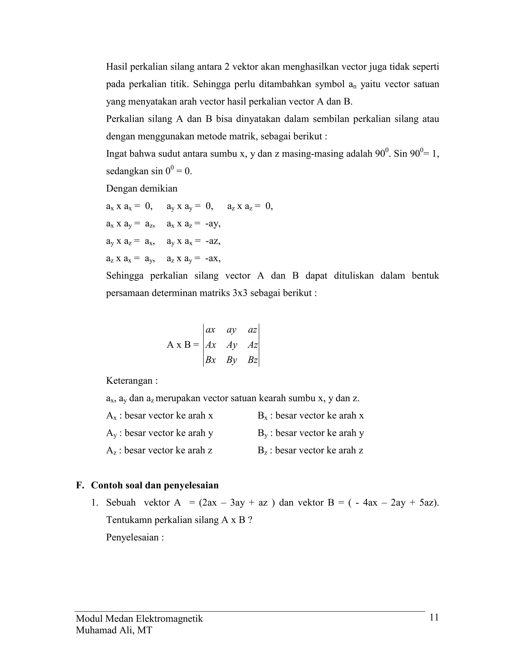 Hasil perkalian silang antara 2 vektor akan menghasilkan vector juga tidak seperti
      pada perkalian titik. Sehingga perlu ditambahkan symbol an yaitu vector satuan
      yang menyatakan arah vector hasil perkalian vector A dan B.
      Perkalian silang A dan B bisa dinyatakan dalam sembilan perkalian silang atau
      dengan menggunakan metode matrik, sebagai berikut :
      Ingat bahwa sudut antara sumbu x, y dan z masing-masing adalah 900. Sin 900= 1,
      sedangkan sin 00 = 0.
      Dengan demikian
      ax x ax = 0,     ay x ay = 0,     az x az = 0,
      ax x ay = az,    ax x az = -ay,
      ay x az = ax,    ay x ax = -az,
      az x ax = ay,    az x ay = -ax,
      Sehingga perkalian silang vector A dan B dapat dituliskan dalam bentuk
      persamaan determinan matriks 3x3 sebagai berikut :


                                 ax     ay   az
                       A x B = Ax       Ay   Az
                               Bx       By   Bz

      Keterangan :
      ax, ay dan az merupakan vector satuan kearah sumbu x, y dan z.
      Ax : besar vector ke arah x                 Bx : besar vector ke arah x
      Ay : besar vector ke arah y                 By : besar vector ke arah y
      Az : besar vector ke arah z                 Bz : besar vector ke arah z


F. Contoh soal dan penyelesaian
   1. Sebuah vektor A = (2ax – 3ay + az ) dan vektor B = ( - 4ax – 2ay + 5az).
      Tentukamn perkalian silang A x B ?
      Penyelesaian :




Modul Medan Elektromagnetik                                                          11
Muhamad Ali, MT
 