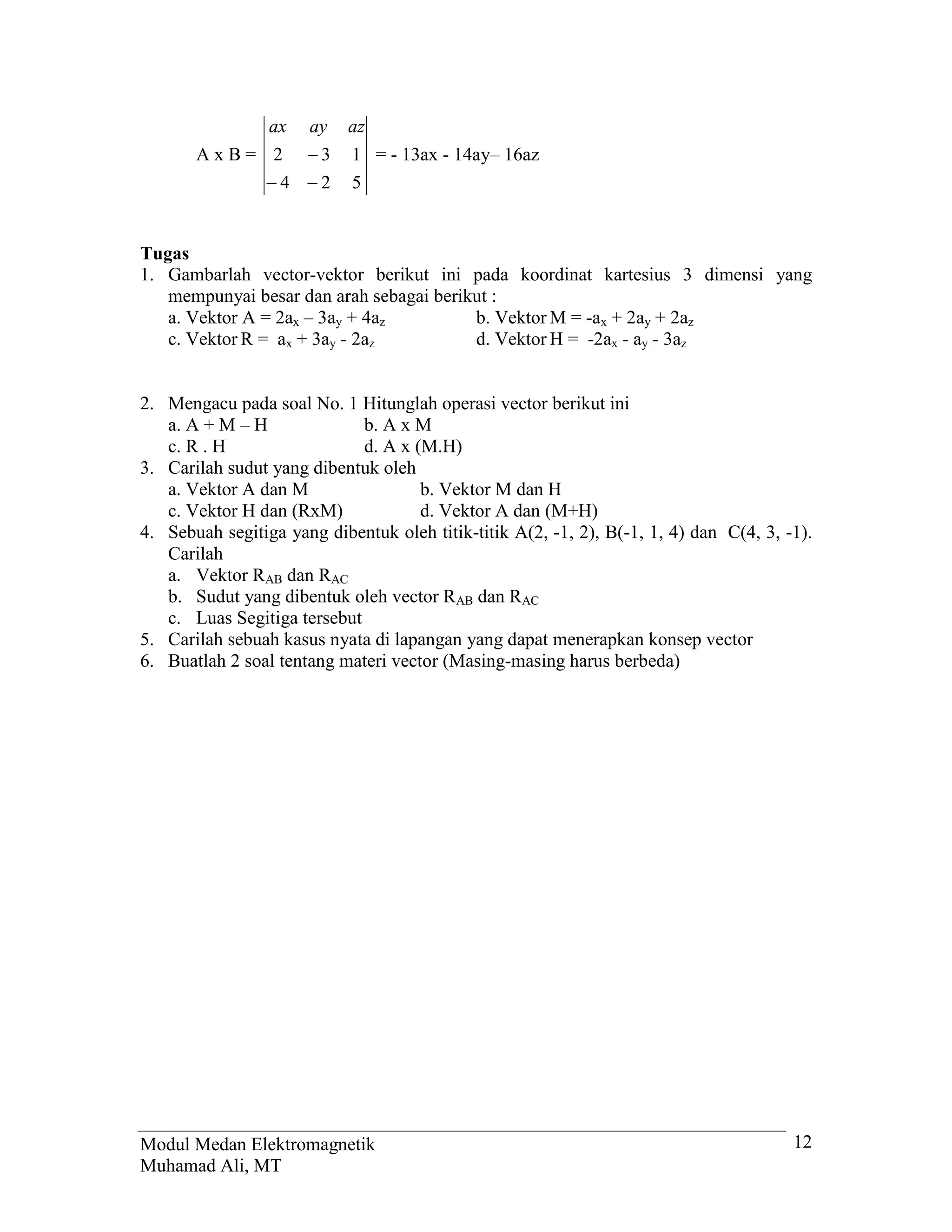 ax   ay    az
       A x B = 2 −3         1 = - 13ax - 14ay– 16az
               −4 −2        5


Tugas
1. Gambarlah vector-vektor berikut ini pada koordinat kartesius 3 dimensi yang
   mempunyai besar dan arah sebagai berikut :
   a. Vektor A = 2ax – 3ay + 4az         b. Vektor M = -ax + 2ay + 2az
   c. Vektor R = ax + 3ay - 2az          d. Vektor H = -2ax - ay - 3az


2. Mengacu pada soal No. 1 Hitunglah operasi vector berikut ini
   a. A + M – H              b. A x M
   c. R . H                  d. A x (M.H)
3. Carilah sudut yang dibentuk oleh
   a. Vektor A dan M                 b. Vektor M dan H
   c. Vektor H dan (RxM)             d. Vektor A dan (M+H)
4. Sebuah segitiga yang dibentuk oleh titik-titik A(2, -1, 2), B(-1, 1, 4) dan C(4, 3, -1).
   Carilah
   a. Vektor RAB dan RAC
   b. Sudut yang dibentuk oleh vector RAB dan RAC
   c. Luas Segitiga tersebut
5. Carilah sebuah kasus nyata di lapangan yang dapat menerapkan konsep vector
6. Buatlah 2 soal tentang materi vector (Masing-masing harus berbeda)




Modul Medan Elektromagnetik                                                             12
Muhamad Ali, MT
 