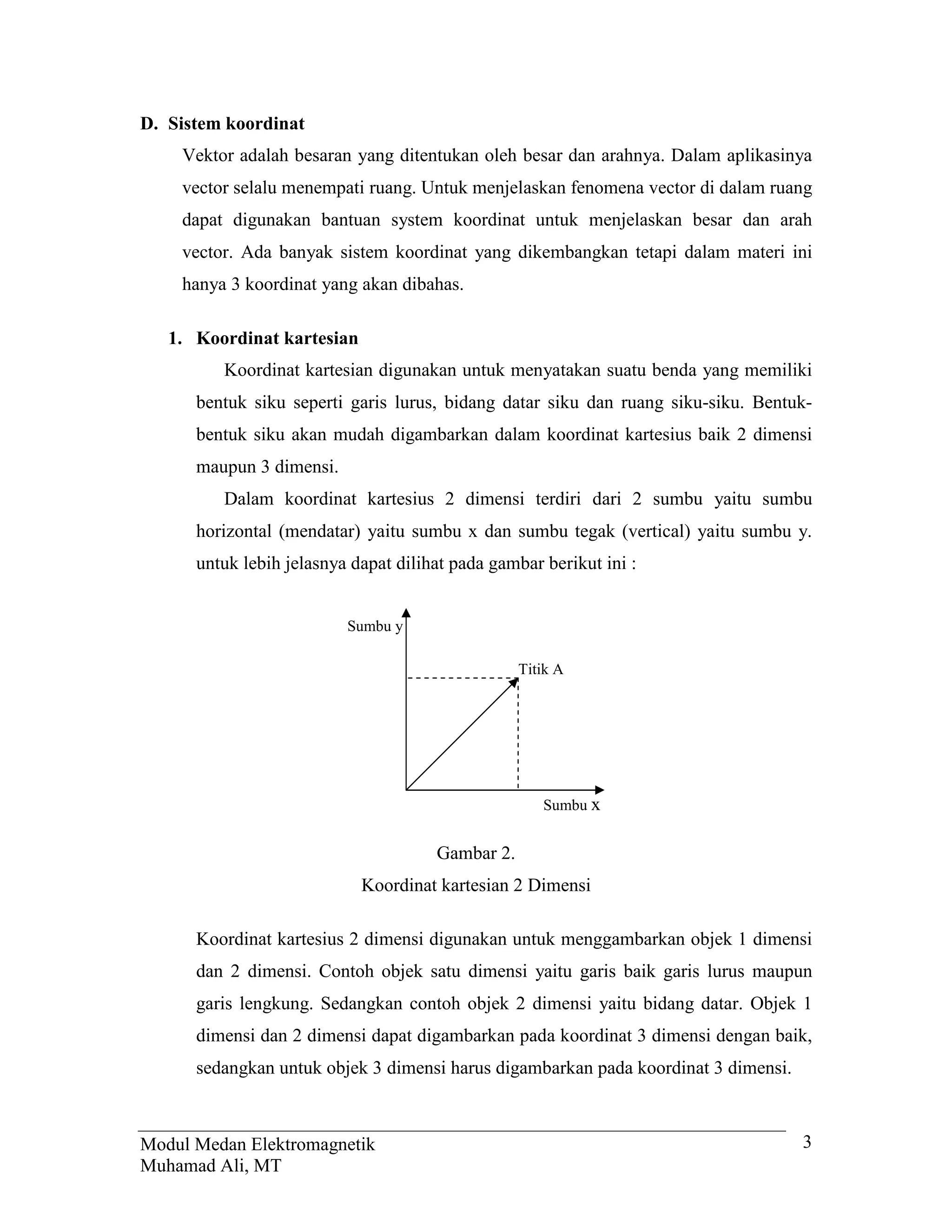 D. Sistem koordinat
    Vektor adalah besaran yang ditentukan oleh besar dan arahnya. Dalam aplikasinya
    vector selalu menempati ruang. Untuk menjelaskan fenomena vector di dalam ruang
    dapat digunakan bantuan system koordinat untuk menjelaskan besar dan arah
    vector. Ada banyak sistem koordinat yang dikembangkan tetapi dalam materi ini
    hanya 3 koordinat yang akan dibahas.

   1. Koordinat kartesian
         Koordinat kartesian digunakan untuk menyatakan suatu benda yang memiliki
      bentuk siku seperti garis lurus, bidang datar siku dan ruang siku-siku. Bentuk-
      bentuk siku akan mudah digambarkan dalam koordinat kartesius baik 2 dimensi
      maupun 3 dimensi.
         Dalam koordinat kartesius 2 dimensi terdiri dari 2 sumbu yaitu sumbu
      horizontal (mendatar) yaitu sumbu x dan sumbu tegak (vertical) yaitu sumbu y.
      untuk lebih jelasnya dapat dilihat pada gambar berikut ini :


                          Sumbu y

                                                  Titik A




                                                     Sumbu x


                                      Gambar 2.
                            Koordinat kartesian 2 Dimensi

      Koordinat kartesius 2 dimensi digunakan untuk menggambarkan objek 1 dimensi
      dan 2 dimensi. Contoh objek satu dimensi yaitu garis baik garis lurus maupun
      garis lengkung. Sedangkan contoh objek 2 dimensi yaitu bidang datar. Objek 1
      dimensi dan 2 dimensi dapat digambarkan pada koordinat 3 dimensi dengan baik,
      sedangkan untuk objek 3 dimensi harus digambarkan pada koordinat 3 dimensi.



Modul Medan Elektromagnetik                                                         3
Muhamad Ali, MT
 