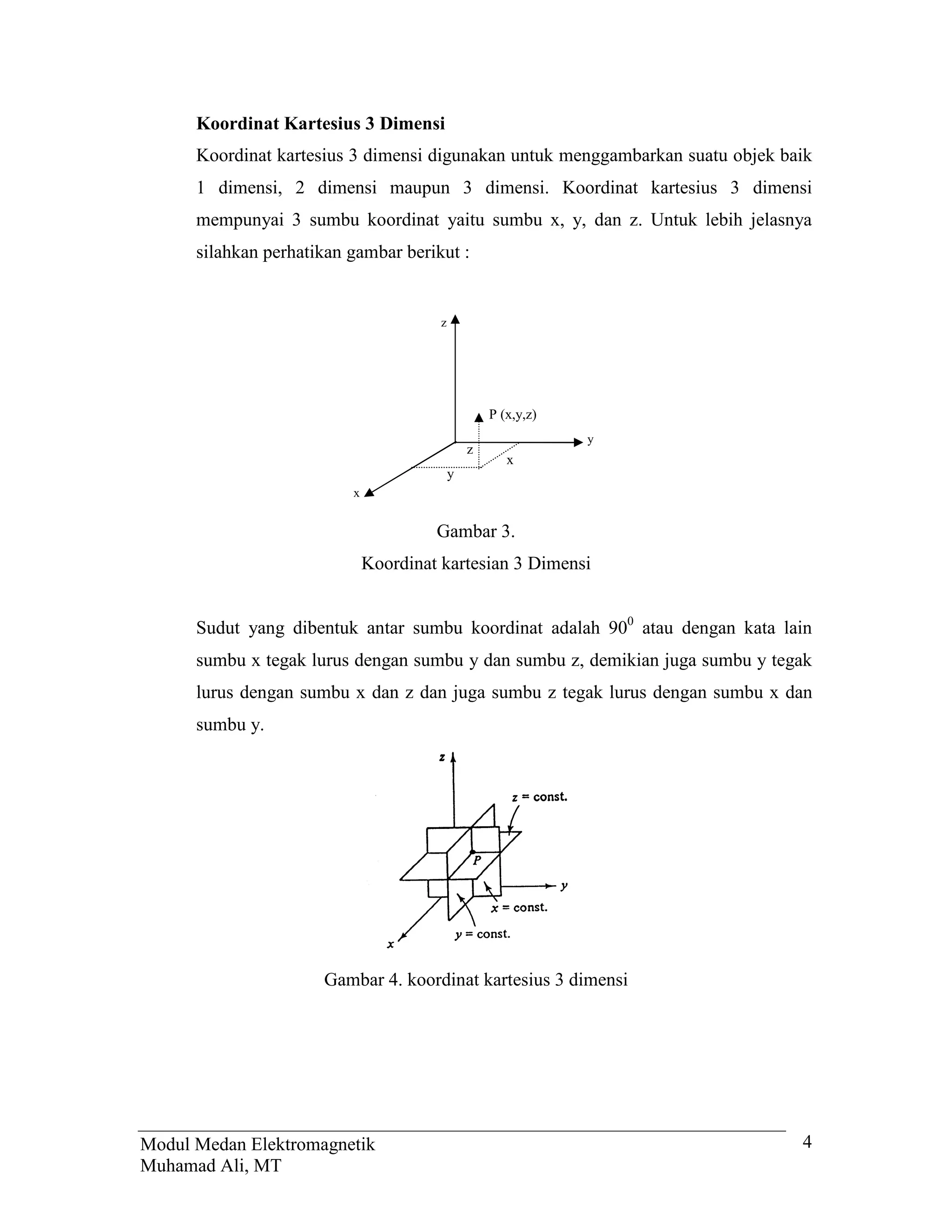 Koordinat Kartesius 3 Dimensi
      Koordinat kartesius 3 dimensi digunakan untuk menggambarkan suatu objek baik
      1 dimensi, 2 dimensi maupun 3 dimensi. Koordinat kartesius 3 dimensi
      mempunyai 3 sumbu koordinat yaitu sumbu x, y, dan z. Untuk lebih jelasnya
      silahkan perhatikan gambar berikut :


                                        z




                                                    P (x,y,z)
                                                                y
                                                z
                                                       x
                                            y
                          x


                                       Gambar 3.
                              Koordinat kartesian 3 Dimensi


      Sudut yang dibentuk antar sumbu koordinat adalah 900 atau dengan kata lain
      sumbu x tegak lurus dengan sumbu y dan sumbu z, demikian juga sumbu y tegak
      lurus dengan sumbu x dan z dan juga sumbu z tegak lurus dengan sumbu x dan
      sumbu y.




                      Gambar 4. koordinat kartesius 3 dimensi




Modul Medan Elektromagnetik                                                     4
Muhamad Ali, MT
 
