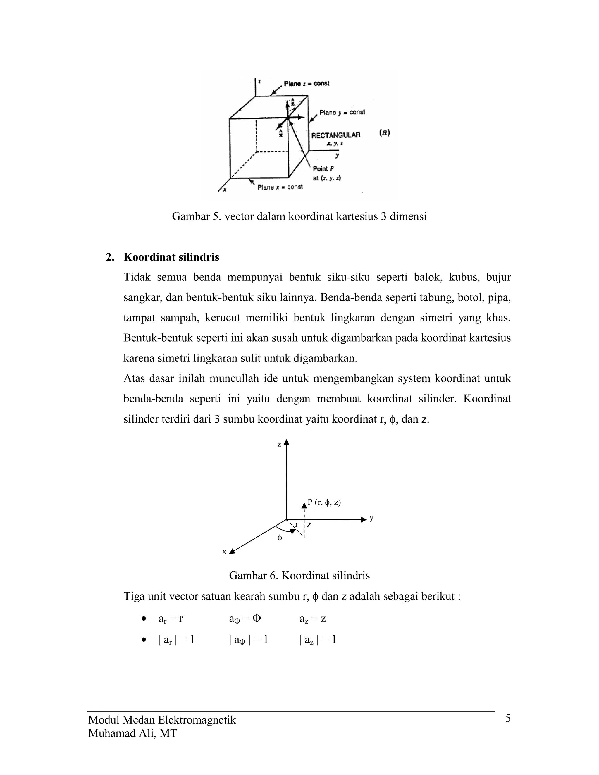 Gambar 5. vector dalam koordinat kartesius 3 dimensi


   2. Koordinat silindris
      Tidak semua benda mempunyai bentuk siku-siku seperti balok, kubus, bujur
      sangkar, dan bentuk-bentuk siku lainnya. Benda-benda seperti tabung, botol, pipa,
      tampat sampah, kerucut memiliki bentuk lingkaran dengan simetri yang khas.
      Bentuk-bentuk seperti ini akan susah untuk digambarkan pada koordinat kartesius
      karena simetri lingkaran sulit untuk digambarkan.
      Atas dasar inilah muncullah ide untuk mengembangkan system koordinat untuk
      benda-benda seperti ini yaitu dengan membuat koordinat silinder. Koordinat
      silinder terdiri dari 3 sumbu koordinat yaitu koordinat r, φ, dan z.

                                         z




                                                   P (r, φ, z)
                                                                 y
                                             r    z
                                         φ
                            x


                                Gambar 6. Koordinat silindris
      Tiga unit vector satuan kearah sumbu r, φ dan z adalah sebagai berikut :
         •   ar = r             a =              az = z
         •   | ar | = 1         |a |=1           | az | = 1




Modul Medan Elektromagnetik                                                          5
Muhamad Ali, MT
 