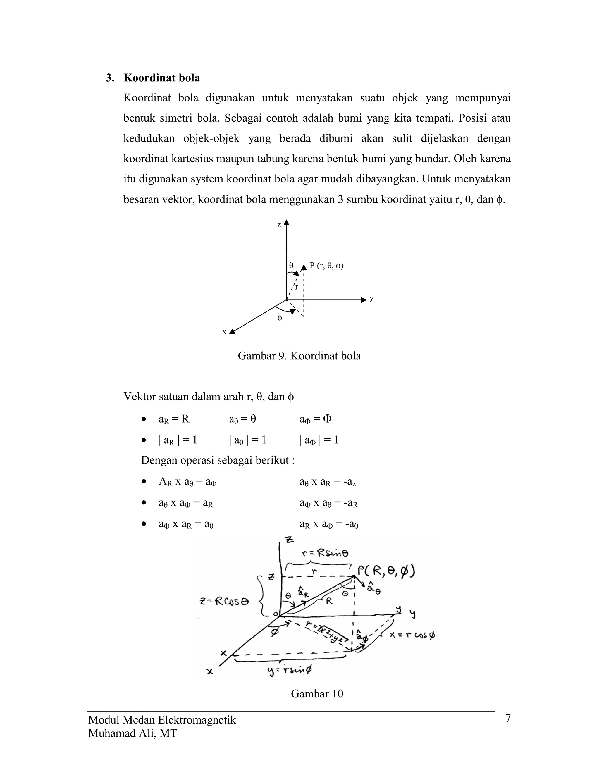 3. Koordinat bola
      Koordinat bola digunakan untuk menyatakan suatu objek yang mempunyai
      bentuk simetri bola. Sebagai contoh adalah bumi yang kita tempati. Posisi atau
      kedudukan objek-objek yang berada dibumi akan sulit dijelaskan dengan
      koordinat kartesius maupun tabung karena bentuk bumi yang bundar. Oleh karena
      itu digunakan system koordinat bola agar mudah dibayangkan. Untuk menyatakan
      besaran vektor, koordinat bola menggunakan 3 sumbu koordinat yaitu r, , dan φ.

                                       z




                                                  P (r,  φ)

                                            r
                                                               y

                                       φ
                          x


                               Gambar 9. Koordinat bola


      9HNWRU VDWXDQ GDODP DUDK U  GDQ φ
         •   aR = R           a =               a =
         •   | aR | = 1       |a |=1            |a |=1
         Dengan operasi sebagai berikut :
         •   AR x a = a                         a x aR = -az
         •   a x a = aR                         a x a = -aR
         •   a x aR = a                         aR x a = -a




                                           Gambar 10

Modul Medan Elektromagnetik                                                        7
Muhamad Ali, MT
 