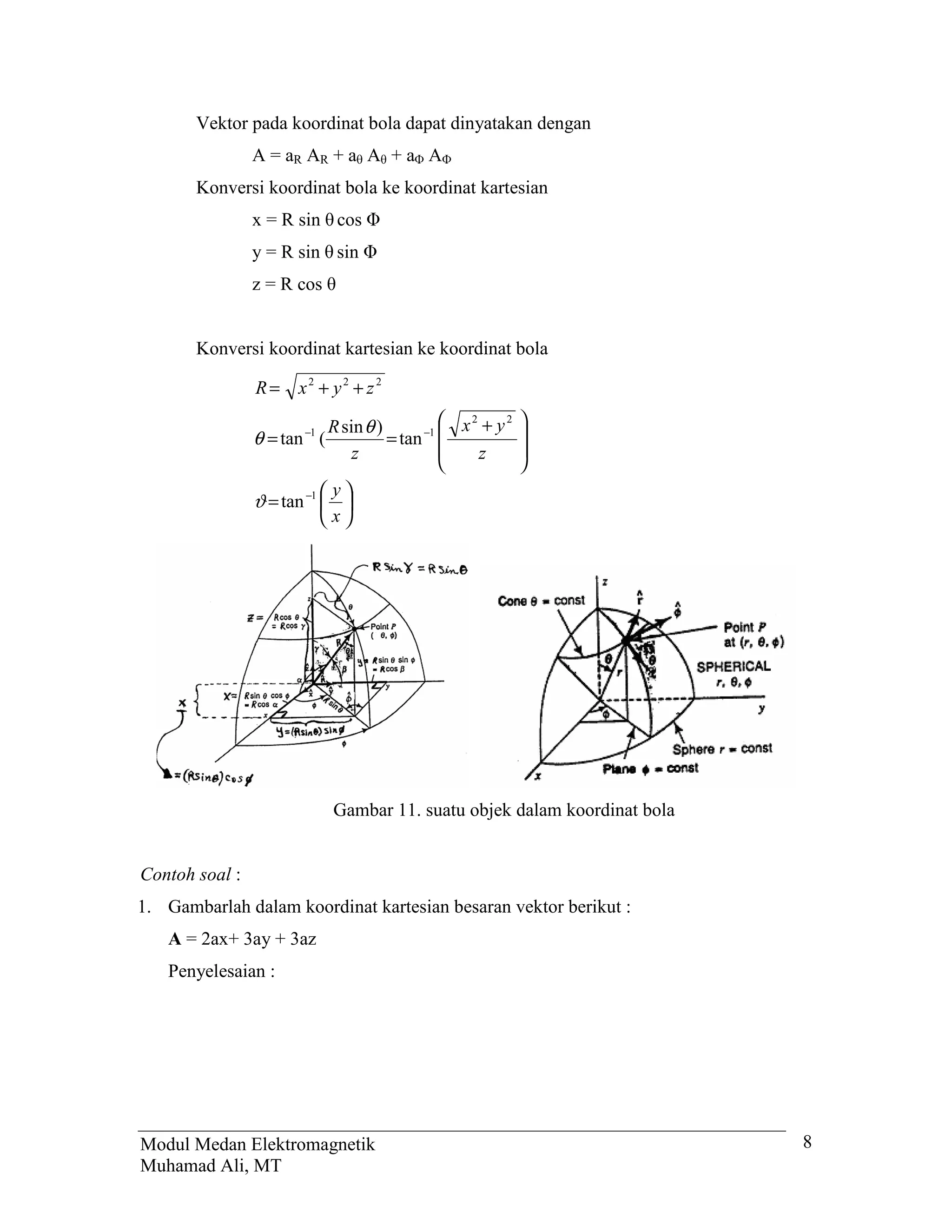 Vektor pada koordinat bola dapat dinyatakan dengan
                A = aR AR + a A + a A
       Konversi koordinat bola ke koordinat kartesian
                x = R sin cos
                y = R sin sin
                z = R cos


       Konversi koordinat kartesian ke koordinat bola

                R=     x2 + y2 + z2

                            R sin θ )           x2 + y2   
                                            −1            
                θ = tan (
                       −1
                                      = tan
                                z                 z       
                                                          
                            y
                ϑ = tan −1  
                           x




                            Gambar 11. suatu objek dalam koordinat bola


Contoh soal :
1. Gambarlah dalam koordinat kartesian besaran vektor berikut :
   A = 2ax+ 3ay + 3az
   Penyelesaian :




Modul Medan Elektromagnetik                                               8
Muhamad Ali, MT
 
