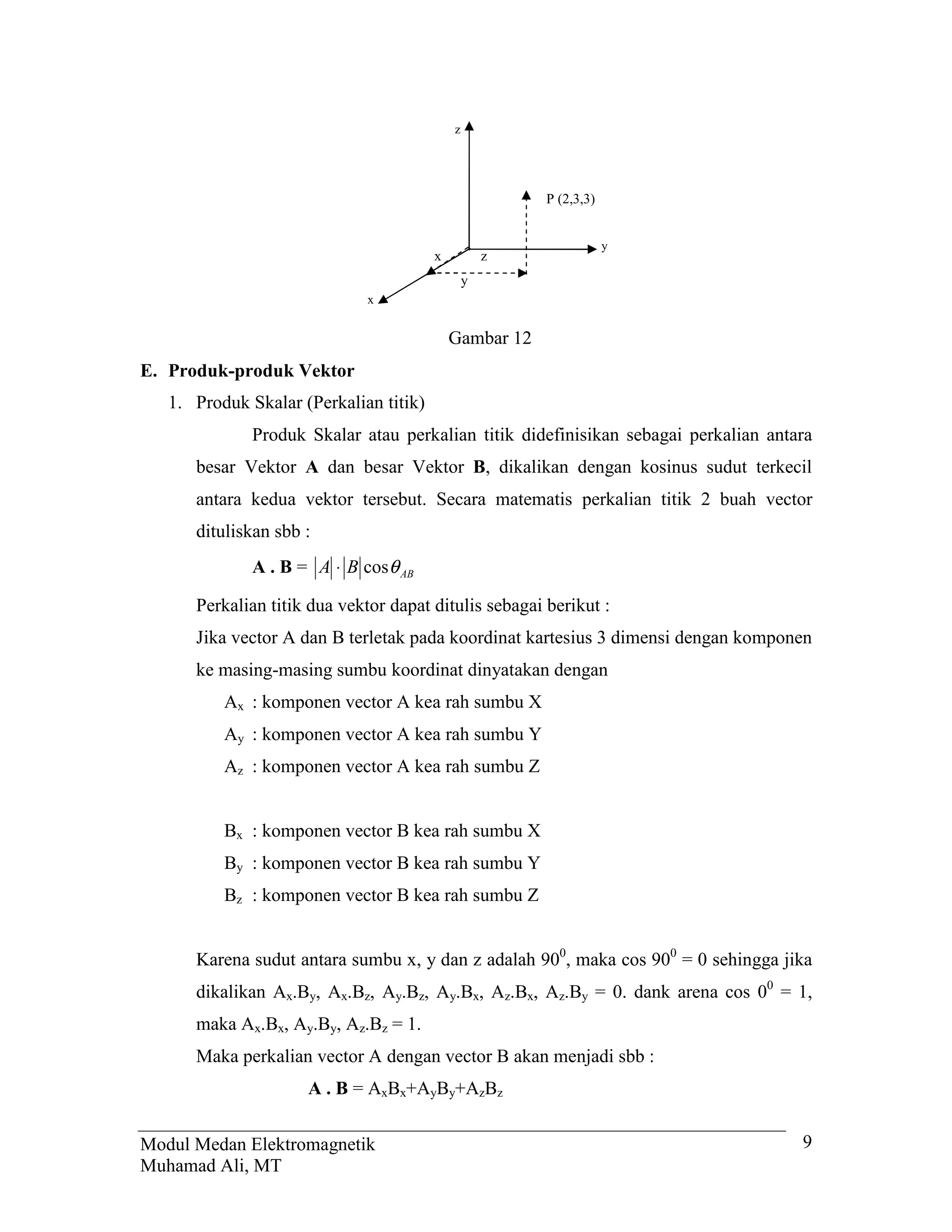 z




                                                        P (2,3,3)


                                                                    y
                                        x           z
                                                y
                              x


                                            Gambar 12
E. Produk-produk Vektor
   1. Produk Skalar (Perkalian titik)
              Produk Skalar atau perkalian titik didefinisikan sebagai perkalian antara
      besar Vektor A dan besar Vektor B, dikalikan dengan kosinus sudut terkecil
      antara kedua vektor tersebut. Secara matematis perkalian titik 2 buah vector
      dituliskan sbb :
              A . B = A ⋅ B cosθ AB

      Perkalian titik dua vektor dapat ditulis sebagai berikut :
      Jika vector A dan B terletak pada koordinat kartesius 3 dimensi dengan komponen
      ke masing-masing sumbu koordinat dinyatakan dengan
          Ax : komponen vector A kea rah sumbu X
          Ay : komponen vector A kea rah sumbu Y
          Az : komponen vector A kea rah sumbu Z


          Bx : komponen vector B kea rah sumbu X
          By : komponen vector B kea rah sumbu Y
          Bz : komponen vector B kea rah sumbu Z


      Karena sudut antara sumbu x, y dan z adalah 900, maka cos 900 = 0 sehingga jika
      dikalikan Ax.By, Ax.Bz, Ay.Bz, Ay.Bx, Az.Bx, Az.By = 0. dank arena cos 00 = 1,
      maka Ax.Bx, Ay.By, Az.Bz = 1.
      Maka perkalian vector A dengan vector B akan menjadi sbb :
                     A . B = AxBx+AyBy+AzBz


Modul Medan Elektromagnetik                                                          9
Muhamad Ali, MT
 