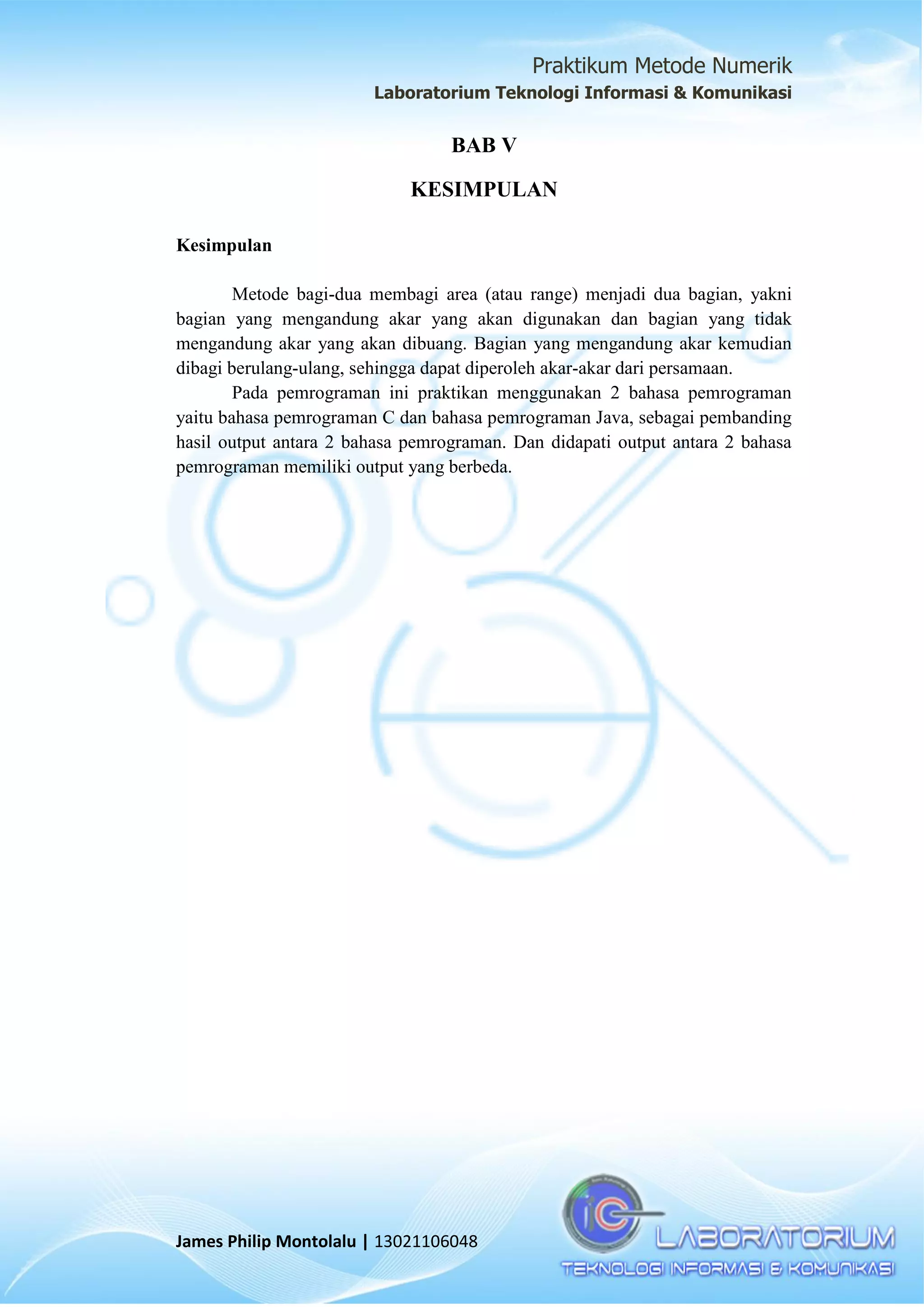 Praktikum Metode Numerik
Laboratorium Teknologi Informasi & Komunikasi
James Philip Montolalu | 13021106048
BAB V
KESIMPULAN
Kesimpulan
Metode bagi-dua membagi area (atau range) menjadi dua bagian, yakni
bagian yang mengandung akar yang akan digunakan dan bagian yang tidak
mengandung akar yang akan dibuang. Bagian yang mengandung akar kemudian
dibagi berulang-ulang, sehingga dapat diperoleh akar-akar dari persamaan.
Pada pemrograman ini praktikan menggunakan 2 bahasa pemrograman
yaitu bahasa pemrograman C dan bahasa pemrograman Java, sebagai pembanding
hasil output antara 2 bahasa pemrograman. Dan didapati output antara 2 bahasa
pemrograman memiliki output yang berbeda.
 