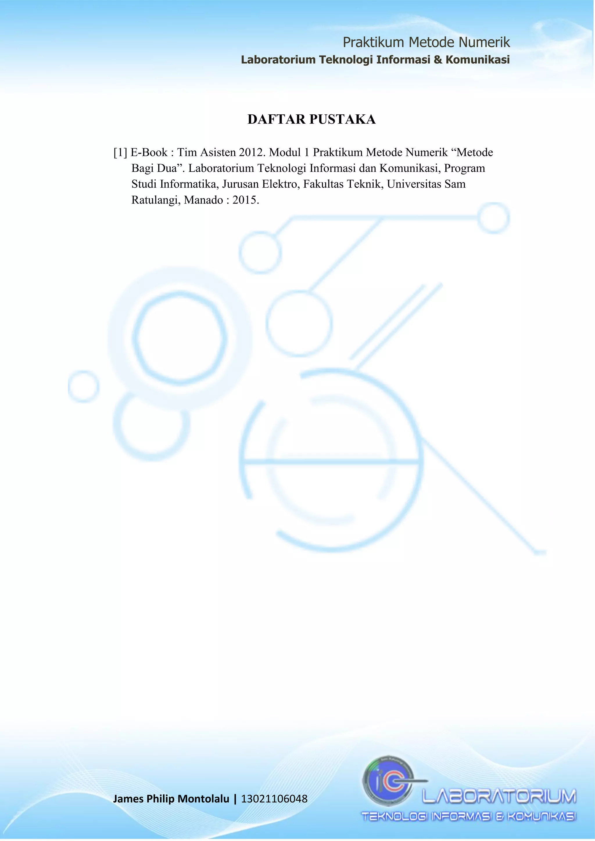 Praktikum Metode Numerik
Laboratorium Teknologi Informasi & Komunikasi
James Philip Montolalu | 13021106048
DAFTAR PUSTAKA
[1] E-Book : Tim Asisten 2012. Modul 1 Praktikum Metode Numerik “Metode
Bagi Dua”. Laboratorium Teknologi Informasi dan Komunikasi, Program
Studi Informatika, Jurusan Elektro, Fakultas Teknik, Universitas Sam
Ratulangi, Manado : 2015.
 