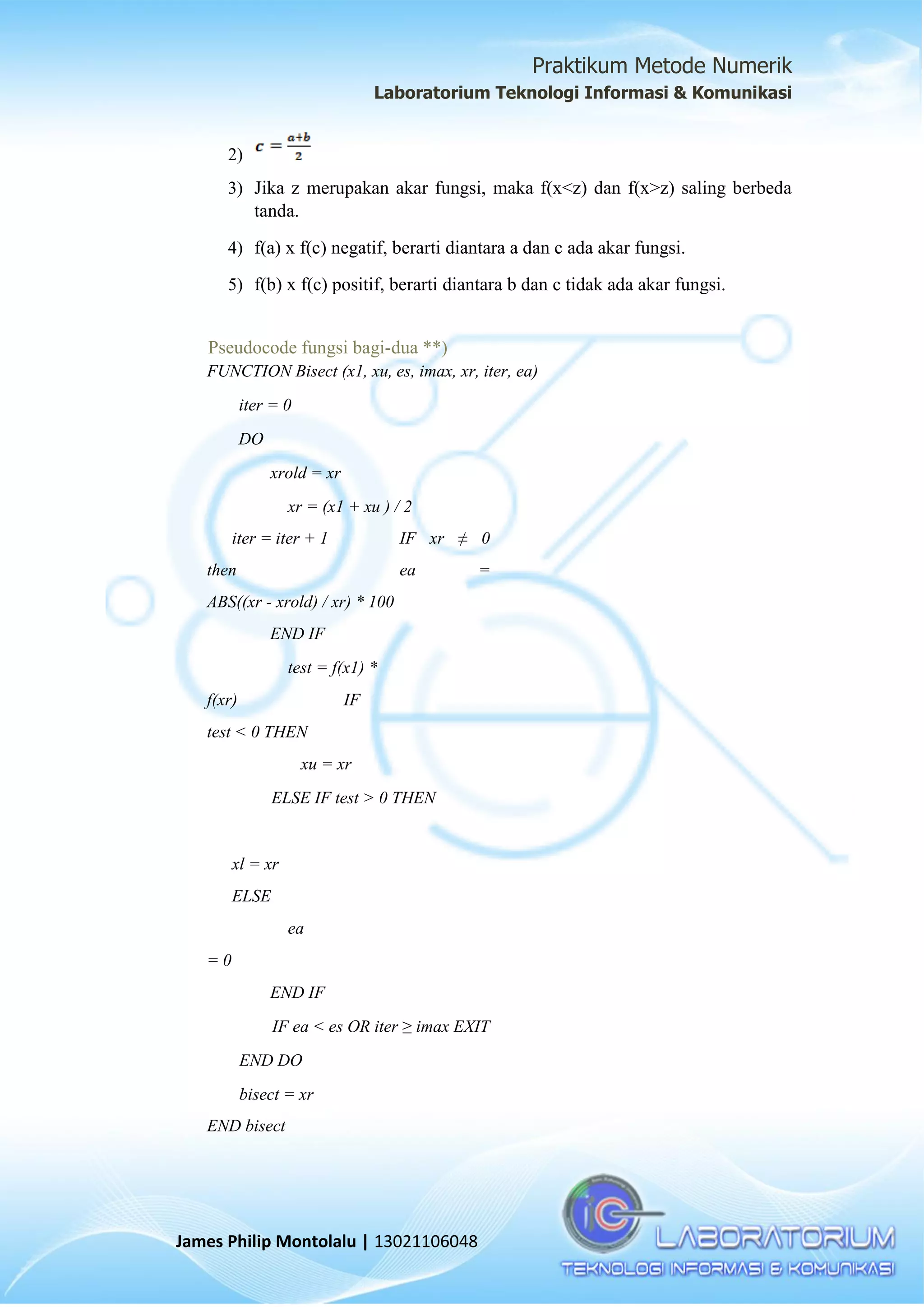 Praktikum Metode Numerik
Laboratorium Teknologi Informasi & Komunikasi
James Philip Montolalu | 13021106048
2)
3) Jika z merupakan akar fungsi, maka f(x<z) dan f(x>z) saling berbeda
tanda.
4) f(a) x f(c) negatif, berarti diantara a dan c ada akar fungsi.
5) f(b) x f(c) positif, berarti diantara b dan c tidak ada akar fungsi.
Pseudocode fungsi bagi-dua **)
FUNCTION Bisect (x1, xu, es, imax, xr, iter, ea)
iter = 0
DO
xrold = xr
xr = (x1 + xu ) / 2
iter = iter + 1 IF xr ≠ 0
then ea =
ABS((xr - xrold) / xr) * 100
END IF
test = f(x1) *
f(xr) IF
test < 0 THEN
xu = xr
ELSE IF test > 0 THEN
xl = xr
ELSE
ea
= 0
END IF
IF ea < es OR iter ≥ imax EXIT
END DO
bisect = xr
END bisect
 