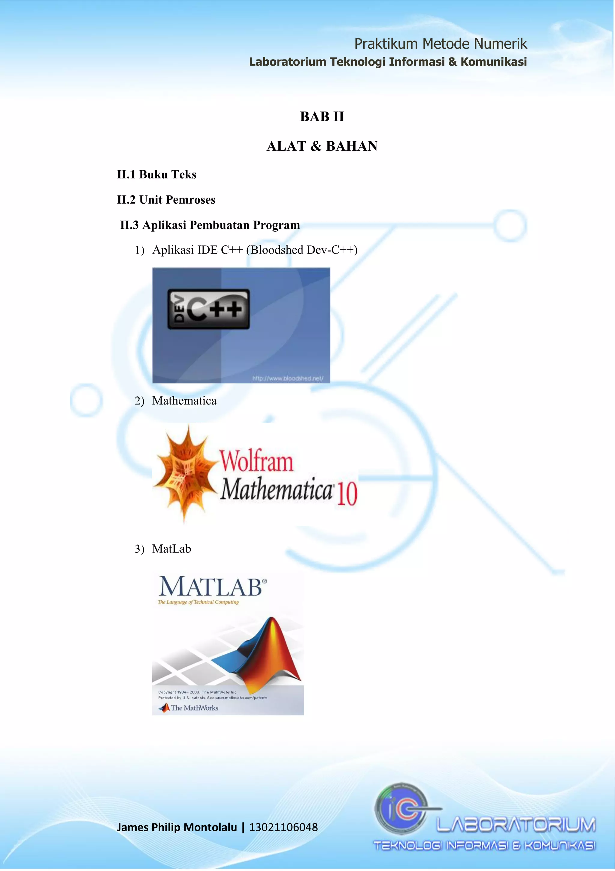 Praktikum Metode Numerik
Laboratorium Teknologi Informasi & Komunikasi
James Philip Montolalu | 13021106048
BAB II
ALAT & BAHAN
II.1 Buku Teks
II.2 Unit Pemroses
II.3 Aplikasi Pembuatan Program
1) Aplikasi IDE C++ (Bloodshed Dev-C++)
2) Mathematica
3) MatLab
 