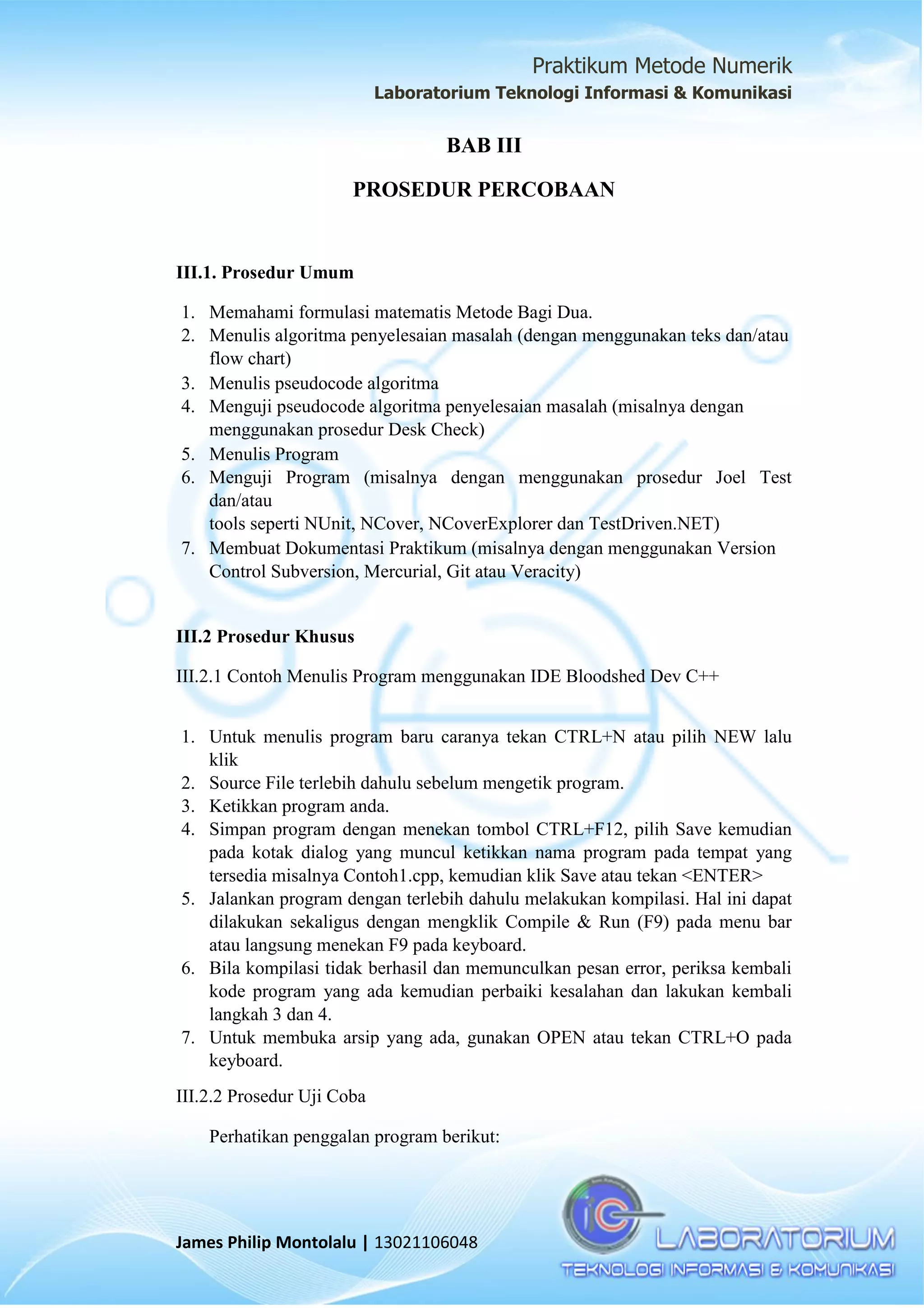 Praktikum Metode Numerik
Laboratorium Teknologi Informasi & Komunikasi
James Philip Montolalu | 13021106048
BAB III
PROSEDUR PERCOBAAN
III.1. Prosedur Umum
1. Memahami formulasi matematis Metode Bagi Dua.
2. Menulis algoritma penyelesaian masalah (dengan menggunakan teks dan/atau
flow chart)
3. Menulis pseudocode algoritma
4. Menguji pseudocode algoritma penyelesaian masalah (misalnya dengan
menggunakan prosedur Desk Check)
5. Menulis Program
6. Menguji Program (misalnya dengan menggunakan prosedur Joel Test
dan/atau
tools seperti NUnit, NCover, NCoverExplorer dan TestDriven.NET)
7. Membuat Dokumentasi Praktikum (misalnya dengan menggunakan Version
Control Subversion, Mercurial, Git atau Veracity)
III.2 Prosedur Khusus
III.2.1 Contoh Menulis Program menggunakan IDE Bloodshed Dev C++
1. Untuk menulis program baru caranya tekan CTRL+N atau pilih NEW lalu
klik
2. Source File terlebih dahulu sebelum mengetik program.
3. Ketikkan program anda.
4. Simpan program dengan menekan tombol CTRL+F12, pilih Save kemudian
pada kotak dialog yang muncul ketikkan nama program pada tempat yang
tersedia misalnya Contoh1.cpp, kemudian klik Save atau tekan <ENTER>
5. Jalankan program dengan terlebih dahulu melakukan kompilasi. Hal ini dapat
dilakukan sekaligus dengan mengklik Compile & Run (F9) pada menu bar
atau langsung menekan F9 pada keyboard.
6. Bila kompilasi tidak berhasil dan memunculkan pesan error, periksa kembali
kode program yang ada kemudian perbaiki kesalahan dan lakukan kembali
langkah 3 dan 4.
7. Untuk membuka arsip yang ada, gunakan OPEN atau tekan CTRL+O pada
keyboard.
III.2.2 Prosedur Uji Coba
Perhatikan penggalan program berikut:
 