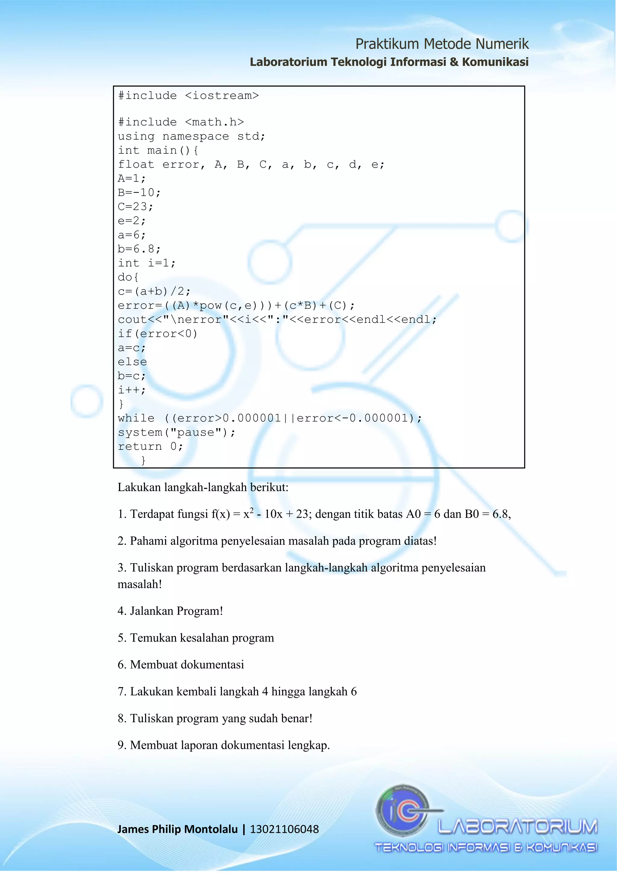 Praktikum Metode Numerik
Laboratorium Teknologi Informasi & Komunikasi
James Philip Montolalu | 13021106048
#include <iostream>
#include <math.h>
using namespace std;
int main(){
float error, A, B, C, a, b, c, d, e;
A=1;
B=-10;
C=23;
e=2;
a=6;
b=6.8;
int i=1;
do{
c=(a+b)/2;
error=((A)*pow(c,e)))+(c*B)+(C);
cout<<"nerror"<<i<<":"<<error<<endl<<endl;
if(error<0)
a=c;
else
b=c;
i++;
}
while ((error>0.000001||error<-0.000001);
system("pause");
return 0;
}
Lakukan langkah-langkah berikut:
1. Terdapat fungsi f(x) = x2
- 10x + 23; dengan titik batas A0 = 6 dan B0 = 6.8,
2. Pahami algoritma penyelesaian masalah pada program diatas!
3. Tuliskan program berdasarkan langkah-langkah algoritma penyelesaian
masalah!
4. Jalankan Program!
5. Temukan kesalahan program
6. Membuat dokumentasi
7. Lakukan kembali langkah 4 hingga langkah 6
8. Tuliskan program yang sudah benar!
9. Membuat laporan dokumentasi lengkap.
 