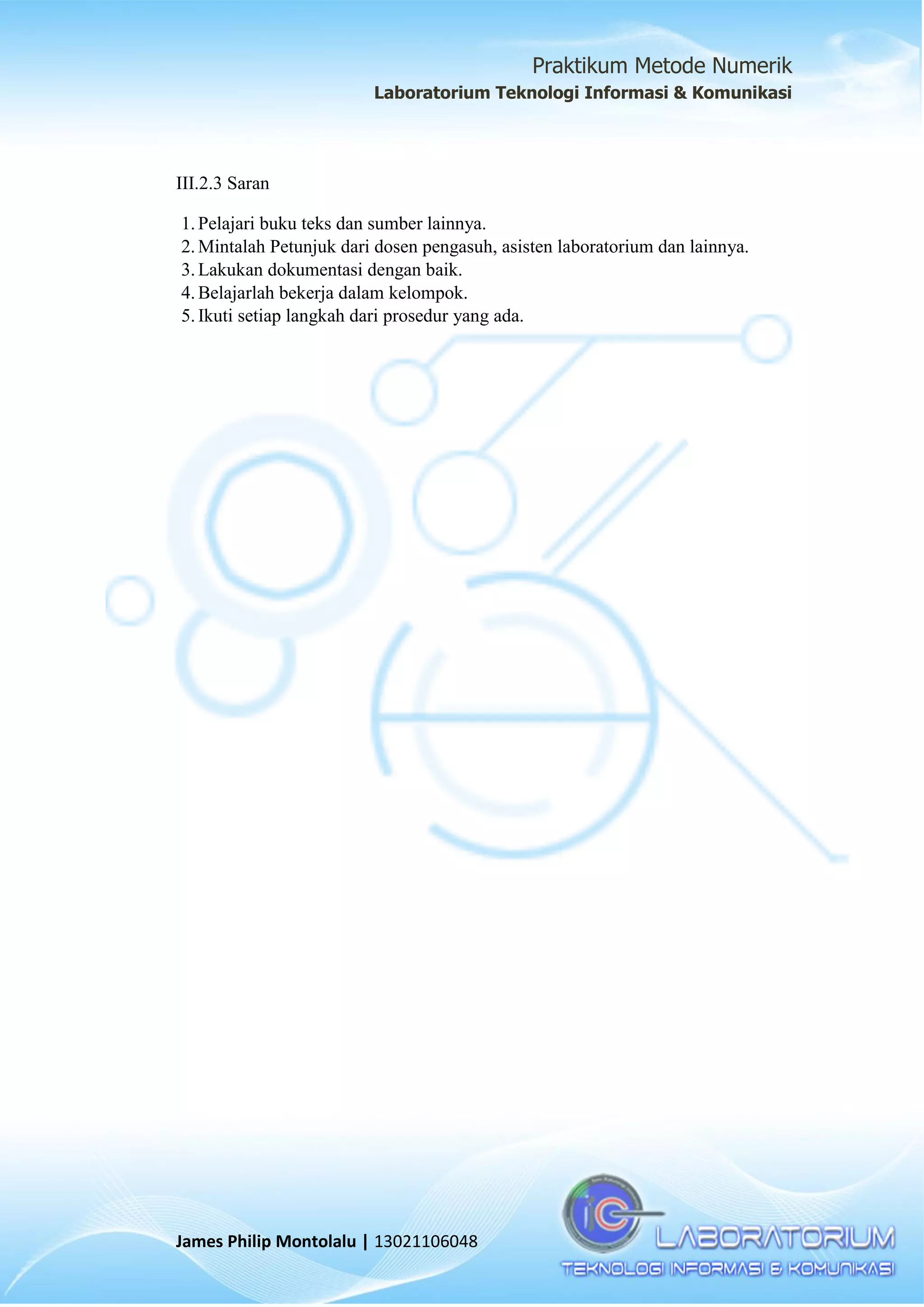 Praktikum Metode Numerik
Laboratorium Teknologi Informasi & Komunikasi
James Philip Montolalu | 13021106048
III.2.3 Saran
1.Pelajari buku teks dan sumber lainnya.
2.Mintalah Petunjuk dari dosen pengasuh, asisten laboratorium dan lainnya.
3.Lakukan dokumentasi dengan baik.
4.Belajarlah bekerja dalam kelompok.
5.Ikuti setiap langkah dari prosedur yang ada.
 