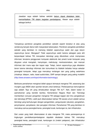 atau
Jawaban saya adalah bahwa sekolah belum dapat dikatakan telah
memanfaatkan TIK dalam kegiatan pembelajaran. Alasan saya adalah
sebagai berikut:
..............................................................................................................
..............................................................................................................
..............................................................................................................
..............................................................................................................

Tampaknya pemikiran pengelola pendidikan sekolah seperti tersebut di atas yang
cenderung banyak dianut oleh masyarakat kebanyakan. Pemikiran pengelola pendidikan
sekolah yang demikian ini memang tidaklah sepenuhnya salah dan juga belum
sepenuhnya benar. Mengapa? Tidak sepenuhnya salah karena sebagian para ahli
berpendapat bahwa TIK merupakan teknologi yang dibutuhkan untuk memproses
informasi; terutama penggunaan komputer elektronik dan piranti lunak komputer yang
ditujukan untuk mengolah, menyimpan, melindungi, mentransmisikan, dan mencari
informasi dari mana saja dan kapan saja. Tetapi, belum sepenuhnya juga dikatakan
benar karena teknologi informasi dan komunikasi itu tidaklah terbatas hanya sekedar
perangkat komputer, tetapi juga mencakup rentangan dari yang paling sederhana
(misalnya: telepon, radio, kaset audio/video, OHP sampai dengan yang paling mutakhir
(http://www.answers.com/topic/information-technology).
Berbicara pemahaman mengenai istilah apapun termasuk mengenai TIK, seseorang dan
mungkin juga ANDA akan spontan terusik untuk bertanya. Pertanyaannya kemungkinan
saja adalah ”Apa sih yang dimaksudkan dengan TIK itu?”. Nah, dalam kaitan ini
(pemahaman yang bersifat teoritis), Kementerian Negara Riset dan Teknologi
memberikan rumusan pengertian mengenai TIK sebagai bagian dari ilmu pengetahuan
dan teknologi (IPTEK). Lebih jauh dikemukakan bahwa TIK secara umum adalah semua
teknologi yang berhubungan dengan pengambilan, pengumpulan (akuisisi), pengolahan,
penyimpanan, penyebaran, dan penyajian informasi. Pemahaman TIK yang demikian ini
mencakup semua perangkat keras, perangkat lunak, kandungan isi, dan infrastruktur.
Dari uraian yang telah dikemukakan di atas mengenai TIK, maka penerapannya di
lingkungan

pendidikan/pembelajaran

dapatlah

dikatakan

bahwa

TIK

mencakup

perangkat keras, perangkat lunak, kandungan isi (materi pelajaran), dan infrastruktur
•

Pengembangan dan Pemanfaatan
Konten Jardiknas

10

•

TIK dalam Pembelajaran

 