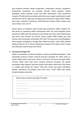 yang fungsinya berkaitan dengan pengambilan, pengumpulan (akuisisi), pengolahan,
penyimpanan, penyebaran, dan penyajian informasi (materi pelajaran). Apabila
dihadapkan dengan beberapa contoh yang telah dikemukakan, maka pemahaman
mengenai TIK tidak lagi hanya sebatas pada hal-hal yang canggih (sophisticated), seperti
komputer dan internet, tetapi juga mencakup yang konvensional, seperti bahan cetakan,
kaset audio, Overhead Transparancy (OHT)/Overhead Projector (OHP), bingkai suara
(sound slides), radio, dan TV.
Sampai sejauh ini diharapkan sudah semakin jelas pemahaman ANDA mengenai TIK.
Oleh karena itu, seandainya ANDA mendengarkan istilah TIK, maka diharapkan bahwa
pemahaman ANDA tidak lagi langsung hanya terbatas atau fokus pada perkembangan
yang terkini yaitu komputer dan internet. Artinya, apabila ANDA sebagai guru atau
instruktur telah menerapkan pemanfaatan OHT (jenis TIK yang sudah mulai ditinggalkan)
dalam kegiatan pembelajaran sehingga lebih efektif atau efisien, maka ANDA dapatlah
dikatakan telah ber-TIK ria. Namun pembahasan mengenai TIK di dalam modul ini hanya
akan difokuskan pada komputer dan internet.
2. Jenis-jenis Perangkat TIK
Setelah membicarakan perubahan paradigma di bidang pendidikan/pembelajaran, maka
pembahasan berikutnya adalah mengenai jenis-jenis perangkat TIK. Dalam kaitan ini,
cobalah ANDA tuliskan pada kolom berikut ini jenis-jenis TIK menurut pendapat ANDA.
Tentunya ANDA masih ingat bukan mengenai jenis-jenis perangkat TIK sewaktu
mempelajari materi pelajaran yang telah dibahas pada bagian sebelumnya? Oleh karena
itu, cobalah ingat kembali dan tuliskan! Tidak perlu merasa ragu dalam memberikan
jawaban. Seandainya ada jawaban yang belum benar, berarti ANDA telah belajar
mengenai jawaban yang benar.

Menurut saya, jenis-jenis perangkat TIK adalah:
......................................................................................................................
.............................
......................................................................................................................
.............................
......................................................................................................................
.............................

•

Pengembangan dan Pemanfaatan
Konten Jardiknas

11

•

TIK dalam Pembelajaran

 