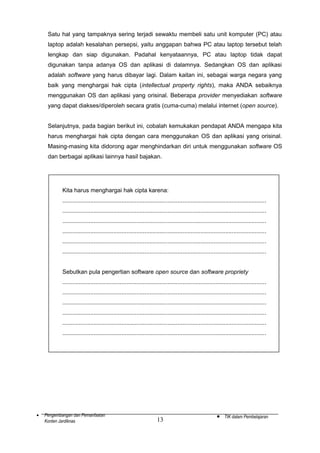 Satu hal yang tampaknya sering terjadi sewaktu membeli satu unit komputer (PC) atau
laptop adalah kesalahan persepsi, yaitu anggapan bahwa PC atau laptop tersebut telah
lengkap dan siap digunakan. Padahal kenyataannya, PC atau laptop tidak dapat
digunakan tanpa adanya OS dan aplikasi di dalamnya. Sedangkan OS dan aplikasi
adalah software yang harus dibayar lagi. Dalam kaitan ini, sebagai warga negara yang
baik yang menghargai hak cipta (intellectual property rights), maka ANDA sebaiknya
menggunakan OS dan aplikasi yang orisinal. Beberapa provider menyediakan software
yang dapat diakses/diperoleh secara gratis (cuma-cuma) melalui internet (open source).
Selanjutnya, pada bagian berikut ini, cobalah kemukakan pendapat ANDA mengapa kita
harus menghargai hak cipta dengan cara menggunakan OS dan aplikasi yang orisinal.
Masing-masing kita didorong agar menghindarkan diri untuk menggunakan software OS
dan berbagai aplikasi lainnya hasil bajakan.

Kita harus menghargai hak cipta karena:
............................................................................................................................
............................................................................................................................
............................................................................................................................
............................................................................................................................
............................................................................................................................
............................................................................................................................
Sebutkan pula pengertian software open source dan software propriety
............................................................................................................................
............................................................................................................................
............................................................................................................................
............................................................................................................................
............................................................................................................................
............................................................................................................................

•

Pengembangan dan Pemanfaatan
Konten Jardiknas

13

•

TIK dalam Pembelajaran

 