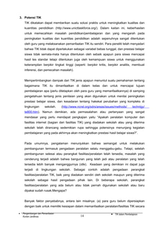 3. Potensi TIK
TIK dikatakan dapat memberikan suatu solusi praktis untuk meningkatkan kualitas dan
kuantitas pendidikan (http://www.unicttaskforce.org/). Dalam kaitan ini, keberhasilan
untuk memecahkan masalah pendidikan/pembelajaran dan yang mengarah pada
peningkatan kualitas dan kuantitas pendidikan adalah sepenuhnya sangat ditentukan
oleh guru yang melaksanakan pemanfaatan TIK itu sendiri. Para peneliti telah menyadari
bahwa TIK tidak dapat diperlakukan sebagai variabel bebas tunggal, dan prestasi belajar
siswa tidak semata-mata hanya ditentukan oleh sebaik apapun para siswa mencapai
hasil tes standar tetapi ditentukan juga oleh kemampuan siswa untuk menggunakan
keterampilan berpikir tingkat tinggi (seperti: berpikir kritis, berpikir analitis, membuat
inferensi, dan pemecahan masalah).
Mempertimbangkan dampak dari TIK jenis apapun menuntut suatu pemahaman tentang
bagaimana TIK itu dimanfaatkan di dalam kelas dan untuk mencapai tujuan
pembelajaran apa (perlu ditetapkan oleh para guru yang memanfaatkannya) di samping
pengetahuan tentang jenis penilaian yang akan digunakan untuk menilai peningkatan
prestasi belajar siswa, dan kesadaran tentang hakekat perubahan yang kompleks di
lingkungan

sekolah.

(http://www.ncrel.org/sdrs/areas/issues/methods/

technlgy/

te800.htm). Namun demikian, ada permasalahan atau pertanyaan yang sangat
mendasar yang perlu mendapat pengkajian yaitu “Apakah peralatan komputer dan
fasilitas internet (bagian dari fasilitas TIK) yang diadakan sekolah atau yang diterima
sekolah telah dirancang sedemikian rupa sehingga potensinya menunjang kegiatan
pembelajaran yang pada akhirnya akan meningkatkan prestasi hasil belajar siswa?”.
Pada umumnya, pengalaman menunjukkan bahwa semangat untuk melakukan
pembangunan termasuk pengadaan peralatan selalu menggebu-gebu. Tetapi, setelah
pembangunan selesai atau perangkat fasilitas/peralatan telah tersedia, masalah yang
cenderung terjadi adalah bahwa bangunan yang telah jadi atau peralatan yang telah
tersedia lebih banyak menganggurnya (idle). Keadaan yang demikian ini dapat juga
terjadi

di

lingkungan

sekolah.

Sebagai

contoh

adalah

pengadaan

perangkat

fasilitas/peralatan TIK, baik yang diadakan sendiri oleh sekolah maupun yang diterima
sekolah sebagai hasil pengadaan pihak lain. Di beberapa sekolah, perangkat
fasilitas/peralatan yang ada belum atau tidak pernah digunakan sekolah atau baru
dipakai sudah rusak.Mengapa?
Banyak faktor penyebabnya, antara lain misalnya: (a) para guru belum dipersiapkan
dengan baik untuk memiliki kesiapan dalam memanfaatkan peralatan/fasilitas TIK secara
•

Pengembangan dan Pemanfaatan
Konten Jardiknas

14

•

TIK dalam Pembelajaran

 