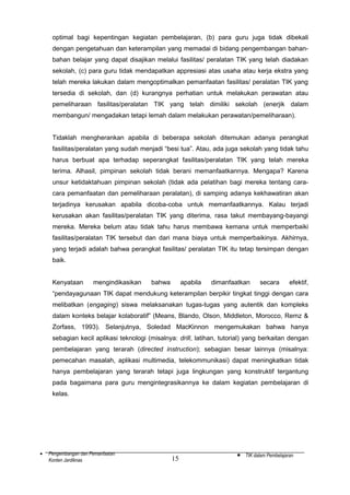 optimal bagi kepentingan kegiatan pembelajaran, (b) para guru juga tidak dibekali
dengan pengetahuan dan keterampilan yang memadai di bidang pengembangan bahanbahan belajar yang dapat disajikan melalui fasilitas/ peralatan TIK yang telah diadakan
sekolah, (c) para guru tidak mendapatkan appresiasi atas usaha atau kerja ekstra yang
telah mereka lakukan dalam mengoptimalkan pemanfaatan fasilitas/ peralatan TIK yang
tersedia di sekolah, dan (d) kurangnya perhatian untuk melakukan perawatan atau
pemeliharaan fasilitas/peralatan TIK yang telah dimiliki sekolah (enerjik dalam
membangun/ mengadakan tetapi lemah dalam melakukan perawatan/pemeliharaan).
Tidaklah mengherankan apabila di beberapa sekolah ditemukan adanya perangkat
fasilitas/peralatan yang sudah menjadi “besi tua”. Atau, ada juga sekolah yang tidak tahu
harus berbuat apa terhadap seperangkat fasilitas/peralatan TIK yang telah mereka
terima. Alhasil, pimpinan sekolah tidak berani memanfaatkannya. Mengapa? Karena
unsur ketidaktahuan pimpinan sekolah (tidak ada pelatihan bagi mereka tentang caracara pemanfaatan dan pemeliharaan peralatan), di samping adanya kekhawatiran akan
terjadinya kerusakan apabila dicoba-coba untuk memanfaatkannya. Kalau terjadi
kerusakan akan fasilitas/peralatan TIK yang diterima, rasa takut membayang-bayangi
mereka. Mereka belum atau tidak tahu harus membawa kemana untuk memperbaiki
fasilitas/peralatan TIK tersebut dan dari mana biaya untuk memperbaikinya. Akhirnya,
yang terjadi adalah bahwa perangkat fasilitas/ peralatan TIK itu tetap tersimpan dengan
baik.
Kenyataan

mengindikasikan

bahwa

apabila

dimanfaatkan

secara

efektif,

“pendayagunaan TIK dapat mendukung keterampilan berpikir tingkat tinggi dengan cara
melibatkan (engaging) siswa melaksanakan tugas-tugas yang autentik dan kompleks
dalam konteks belajar kolaboratif” (Means, Blando, Olson, Middleton, Morocco, Remz &
Zorfass, 1993). Selanjutnya, Soledad MacKinnon mengemukakan bahwa hanya
sebagian kecil aplikasi teknologi (misalnya: drill, latihan, tutorial) yang berkaitan dengan
pembelajaran yang terarah (directed instruction); sebagian besar lainnya (misalnya:
pemecahan masalah, aplikasi multimedia, telekommunikasi) dapat meningkatkan tidak
hanya pembelajaran yang terarah tetapi juga lingkungan yang konstruktif tergantung
pada bagaimana para guru mengintegrasikannya ke dalam kegiatan pembelajaran di
kelas.

•

Pengembangan dan Pemanfaatan
Konten Jardiknas

15

•

TIK dalam Pembelajaran

 