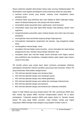 Secara sederhana dapatlah dikemukakan bahwa pada umumnya fasilitas/peralatan TIK
dimanfaatkan untuk kegiatan pembelajaran karena potensinya antara lain yang dapat:
a. membuat konkrit konsep yang abstrak, misalnya untuk menjelaskan sistem
peredaran darah;
b. membawa obyek yang berbahaya atau sukar didapat ke dalam lingkungan belajar,
seperti: binatang-binatang buas, atau penguin dari kutub selatan;
c. menampilkan obyek yang terlalu besar, seperti pasar, candi borobudur;
d. menampilkan obyek yang tidak dapat dilihat dengan mata telanjang, seperti: mikro
organisme;
e. mengamati gerakan yang terlalu cepat, misalnya dengan slow motion atau time-lapse
photograhy;
f.

memungkinkan siswa berinteraksi langsung dengan lingkungannya;

g. memungkinkan keseragaman pengamatan dan persepsi bagi pengalaman belajar
siswa;
h. membangkitkan motivasi belajar siswa;
i.

menyajikan informasi belajar secara konsisten, akurat, berkualitas dan dapat diulang
penggunaannya atau disimpan sesuai dengan kebutuhan; atau

j.

menyajikan pesan atau informasi belajar secara serempak untuk lingkup sasaran
yang sedikit/kecil atau banyak/luas, mengatasi batasan waktu (kapan saja) maupun
ruang di mana saja).

TIK memiliki potensi yang sangat besar dalam membantu peningkatan efektivitas
pembelajaran berdasarkan referensi penelitian yang dirujuk Ade Kusnandar. Potensi TIK
yang dimaksudkan dikemukakan sebagai berikut:
a. 10% informasi diperoleh dengan cara membaca (teks).
b. 20% informasi diperoleh dengan cara mendengar (suara).
c. 30% informasi diperoleh dengan cara melihat (grafis/foto).
d. 50% informasi diperoleh dengan cara melihat dan mendengar (video/animasi).
e. 80% informasi diperoleh dengan cara berbicara.
f.

80% informasi diperoleh dengan cara berbicara dan melakukan (interaktif).

Sejauh ini telah dibahas apa yang menjadi potensi TIK. Nah, pemahaman ANDA akan
lebih mantap lagi apabila ANDA mencoba mengemukakan potensi TIK di dalam
pembelajaran. Tuliskanlah jawaban ANDA pada bagian berikut ini. Semakin banyak
potensi TIK yang dapat ANDA rumuskan, maka semakin mantap pula tingkat
penguasaan ANDA terhadap materi pelajaran yang disajikan di dalam modul ini.

•

Pengembangan dan Pemanfaatan
Konten Jardiknas

16

•

TIK dalam Pembelajaran

 