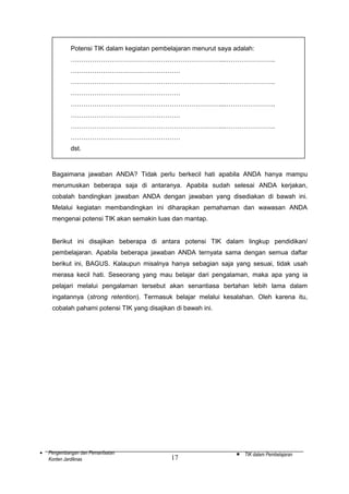 Potensi TIK dalam kegiatan pembelajaran menurut saya adalah:
……………………………………………………………....…………………..
……………………………………………
……………………………………………………………....…………………..
……………………………………………
……………………………………………………………....…………………..
……………………………………………
……………………………………………………………....…………………..
……………………………………………
dst.

Bagaimana jawaban ANDA? Tidak perlu berkecil hati apabila ANDA hanya mampu
merumuskan beberapa saja di antaranya. Apabila sudah selesai ANDA kerjakan,
cobalah bandingkan jawaban ANDA dengan jawaban yang disediakan di bawah ini.
Melalui kegiatan membandingkan ini diharapkan pemahaman dan wawasan ANDA
mengenai potensi TIK akan semakin luas dan mantap.
Berikut ini disajikan beberapa di antara potensi TIK dalam lingkup pendidikan/
pembelajaran. Apabila beberapa jawaban ANDA ternyata sama dengan semua daftar
berikut ini, BAGUS. Kalaupun misalnya hanya sebagian saja yang sesuai, tidak usah
merasa kecil hati. Seseorang yang mau belajar dari pengalaman, maka apa yang ia
pelajari melalui pengalaman tersebut akan senantiasa bertahan lebih lama dalam
ingatannya (strong retention). Termasuk belajar melalui kesalahan. Oleh karena itu,
cobalah pahami potensi TIK yang disajikan di bawah ini.

•

Pengembangan dan Pemanfaatan
Konten Jardiknas

17

•

TIK dalam Pembelajaran

 
