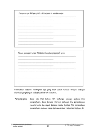 Fungsi-fungsi TIK yang BELUM berjalan di sekolah saya:
.....................................................................................................................
.......................................................................
.....................................................................................................................
.......................................................................
.....................................................................................................................
.......................................................................
.....................................................................................................................
.......................................................................
.....................................................................................................................
.......................................................................

Alasan sebagian fungsi TIK belum berjalan di sekolah saya:
.....................................................................................................................
.......................................................................
.....................................................................................................................
.......................................................................
.....................................................................................................................
.......................................................................
.....................................................................................................................
.......................................................................
.....................................................................................................................
.......................................................................
Selanjutnya, cobalah bandingkan apa yang telah ANDA tuliskan dengan berbagai
informasi yang tampak pada Blue Print TIK berikut ini.
Pertama-tama,

dapat kita lihat bahwa TIK berfungsi sebagai gudang ilmu
pengetahuan, dapat berupa referensi berbagai ilmu pengetahuan
yang tersedia dan dapat diakses melalui fasilitas TIK, pengelolaan
pengetahuan, jaringan pakar, jaringan antara institusi pendidikan, dll.

•

Pengembangan dan Pemanfaatan
Konten Jardiknas

20

•

TIK dalam Pembelajaran

 