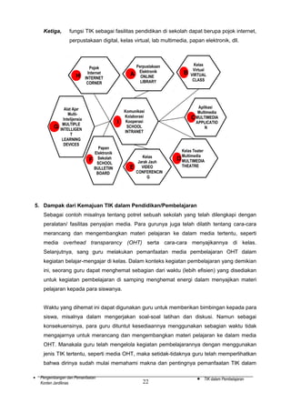 Ketiga,

fungsi TIK sebagai fasilitas pendidikan di sekolah dapat berupa pojok internet,
perpustakaan digital, kelas virtual, lab multimedia, papan elektronik, dll.

H

G

Pojok
Internet
INTERNET
CORNER

Alat Ajar
MultiIntelijensia
MULTIPLE
INTELLIGEN
T
LEARNING
DEVICES

A

I

F

Papan
Elektronik
Sekolah
SCHOOL
BULLETIIN
BOARD

Perpustakaan
Elektronik
ONLINE
LIBRARY

Komunikasi
Kolaborasi
Kooperasi
SCHOOL
INTRANET

E

Kelas
Jarak Jauh
VIDEO
CONFERENCIN
G

B

Kelas
Virtual
VIRTUAL
CLASS

Aplikasi
Multimedia
CMULTIMEDIA
APPLICATIO
N

Kelas Teater
Multimedia
D MULTIMEDIA
THEATRE

5. Dampak dari Kemajuan TIK dalam Pendidikan/Pembelajaran
Sebagai contoh misalnya tentang potret sebuah sekolah yang telah dilengkapi dengan
peralatan/ fasilitas penyajian media. Para gurunya juga telah dilatih tentang cara-cara
merancang dan mengembangkan materi pelajaran ke dalam media tertentu, seperti
media overhead transparancy (OHT) serta cara-cara menyajikannya di kelas.
Selanjutnya, sang guru melakukan pemanfaatan media pembelajaran OHT dalam
kegiatan belajar-mengajar di kelas. Dalam konteks kegiatan pembelajaran yang demikian
ini, seorang guru dapat menghemat sebagian dari waktu (lebih efisien) yang disediakan
untuk kegiatan pembelajaran di samping menghemat energi dalam menyajikan materi
pelajaran kepada para siswanya.
Waktu yang dihemat ini dapat digunakan guru untuk memberikan bimbingan kepada para
siswa, misalnya dalam mengerjakan soal-soal latihan dan diskusi. Namun sebagai
konsekuensinya, para guru dituntut kesediaannya menggunakan sebagian waktu tidak
mengajarnya untuk merancang dan mengembangkan materi pelajaran ke dalam media
OHT. Manakala guru telah mengelola kegiatan pembelajarannya dengan menggunakan
jenis TIK tertentu, seperti media OHT, maka setidak-tidaknya guru telah memperlihatkan
bahwa dirinya sudah mulai memahami makna dan pentingnya pemanfaatan TIK dalam
•

Pengembangan dan Pemanfaatan
Konten Jardiknas

22

•

TIK dalam Pembelajaran

 