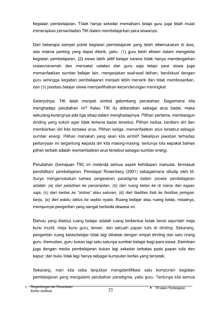 kegiatan pembelajaran. Tidak hanya sekedar memahami tetapi guru juga telah mulai
menerapkan pemanfaatan TIK dalam membelajarkan para siswanya.
Dari beberapa sampel potret kegiatan pembelajaran yang telah dikemukakan di atas,
ada makna penting yang dapat ditarik, yaitu: (1) guru lebih efisien dalam mengelola
kegiatan pembelajaran, (2) siswa lebih aktif belajar karena tidak hanya mendengarkan
uraian/ceramah dan mencatat catatan dari guru saja tetapi para siswa juga
memanfaatkan sumber belajar lain, mengerjakan soal-soal latihan, berdiskusi dengan
guru sehingga kegiatan pembelajaran menjadi lebih menarik dan tidak membosankan,
dan (3) prestasi belajar siswa memperlihatkan kecenderungan meningkat.
Selanjutnya, TIK telah menjadi simbol gelombang perubahan. Bagaimana kita
menghadapi perubahan ini? Kalau TIK itu diibaratkan sebagai arus badai, maka
sekurang-kurangnya ada tiga sikap dalam menghadapinya. Pilihan pertama, membangun
dinding yang kokoh agar tidak terkena badai tersebut. Pilihan kedua, berdiam diri dan
membiarkan diri kita terbawa arus. Pilihan ketiga, memanfaatkan arus tersebut sebagai
sumber energi. Pilihan manakah yang akan kita ambil? Sekalipun jawaban terhadap
pertanyaan ini tergantung kepada diri kita masing-masing, tentunya kita sepakat bahwa
pilhan terbaik adalah memanfaatkan arus tersebut sebagai sumber energi.
Perubahan (kemajuan TIK) ini melanda semua aspek kehidupan manusia, termasuk
pendidikan/ pembelajaran. Pendapat Rosenberg (2001) sebagaimana dikutip oleh M.
Surya mengemukakan bahwa pergeseran paradigma dalam proses pembelajaran
adalah: (a) dari pelatihan ke penampilan, (b) dari ruang kelas ke di mana dan kapan
saja, (c) dari kertas ke “online” atau saluran, (d) dari fasilitas fisik ke fasilitas jaringan
kerja, (e) dari waktu siklus ke waktu nyata. Ruang belajar atau ruang kelas, misalnya,
mempunyai pengertian yang sangat berbeda dewasa ini.
Dahulu yang disebut ruang belajar adalah ruang berbentuk kotak berisi sejumlah meja
kursi murid, meja kursi guru, lemari, dan sebuah papan tulis di dinding. Sekarang,
pengertian ruang kelas/belajar tidak lagi dibatasi dengan empat dinding dan satu orang
guru. Kemudian, guru bukan lagi satu-satunya sumber belajar bagi para siswa. Demikian
juga dengan media pembelajaran bukan lagi sekedar terbatas pada papan tulis dan
kapur; dan buku tidak lagi hanya sebagai kumpulan kertas yang tercetak.
Sekarang, mari kita coba lanjutkan mengidentifikasi satu komponen kegiatan
pembelajaran yang mengalami perubahan paradigma, yaitu guru. Tentunya kita semua
•

Pengembangan dan Pemanfaatan
Konten Jardiknas

23

•

TIK dalam Pembelajaran

 