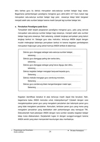 tahu bahwa guru itu dahulu merupakan satu-satunya sumber belajar bagi siswa.
Bagaimana perkembangan paradigma mengenai guru akhir-akhir ini? Guru bukan lagi
merupakan satu-satunya sumber belajar bagi para

siswanya tetapi telah bergeser

menjadi salah satu sumber belajar karena masih banyak lagi sumber belajar lain.
a. Perubahan Paradigma pada Guru
Tampaklah telah terjadi pergeseran paradigma mengenai guru, yaitu yang semula
merupakan satu-satunya sumber belajar bagi siswanya, menjadi salah satu sumber
belajar bagi para siswanya. Nah sekarang, cobalah lengkapi pernyataan yang belum
lengkap berikut ini. Sebagai guru atau instruktur, tentunya ANDA dapat dengan
mudah melengkapi beberapa pernyataan berikut ini karena kegiatan pembelajaran
merupakan lingkungan yang sehari-harinya ANDA terlibat di dalamnya.
Dahulu guru dianggap sebagai satu-satunya sumber belajar,
sekarang ………………………………………………………………
Dahulu guru dianggap paling dan serba tahu,
sekarang …………………………………………………………………
Dahulu guru dianggap sebagai yang harus digugu dan ditiru,
sekarang …………………………………………………………………
Dahulu kegiatan belajar mengajar berpusat kepada guru,
Sekarang …………………………………………………………………
Dahulu metode mengajar guru cendrung monoton,
Sekarang ………………………………………………………………
Dahulu guru cenderung tidak mengembangkan materi ajar,
Sekarang ………………………………………………………………

Kegiatan identifikasi tersebut di atas tentunya masih dapat kita teruskan. Nah,
bagaimana kalau ANDA mencoba untuk melanjutkannya? Cobalah dengan cara
mengelompokkan peran guru yang mengalami perubahan dan kelompok peran guru
yang tidak mengalami perubahan. Kemudian, tentukan peran guru yang mana yang
mengalami perubahan yang diakibatkan oleh perkembangan atau kemajuan TIK.
Diskusikanlah hasil pekerjaan ANDA dengan nara sumber sewaktu kegiatan belajar
tatap muka dilaksanakan. Kerjakanlah tugas ini dengan sungguh-sungguh karena
ANDA sendiri yang akan memperoleh keuntungan atau manfaatnya.

•

Pengembangan dan Pemanfaatan
Konten Jardiknas

24

•

TIK dalam Pembelajaran

 
