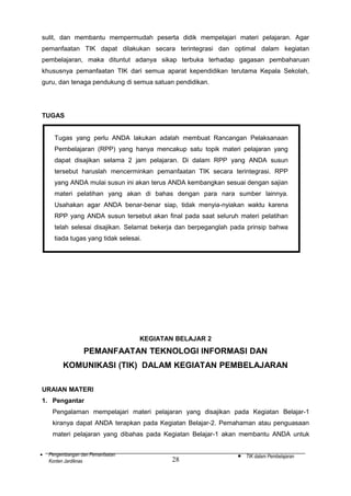 sulit, dan membantu mempermudah peserta didik mempelajari materi pelajaran. Agar
pemanfaatan TIK dapat dilakukan secara terintegrasi dan optimal dalam kegiatan
pembelajaran, maka dituntut adanya sikap terbuka terhadap gagasan pembaharuan
khususnya pemanfaatan TIK dari semua aparat kependidikan terutama Kepala Sekolah,
guru, dan tenaga pendukung di semua satuan pendidikan.

TUGAS
Tugas yang perlu ANDA lakukan adalah membuat Rancangan Pelaksanaan
Pembelajaran (RPP) yang hanya mencakup satu topik materi pelajaran yang
dapat disajikan selama 2 jam pelajaran. Di dalam RPP yang ANDA susun
tersebut haruslah mencerminkan pemanfaatan TIK secara terintegrasi. RPP
yang ANDA mulai susun ini akan terus ANDA kembangkan sesuai dengan sajian
materi pelatihan yang akan di bahas dengan para nara sumber lainnya.
Usahakan agar ANDA benar-benar siap, tidak menyia-nyiakan waktu karena
RPP yang ANDA susun tersebut akan final pada saat seluruh materi pelatihan
telah selesai disajikan. Selamat bekerja dan berpeganglah pada prinsip bahwa
tiada tugas yang tidak selesai.

KEGIATAN BELAJAR 2

PEMANFAATAN TEKNOLOGI INFORMASI DAN
KOMUNIKASI (TIK) DALAM KEGIATAN PEMBELAJARAN
URAIAN MATERI
1. Pengantar
Pengalaman mempelajari materi pelajaran yang disajikan pada Kegiatan Belajar-1
kiranya dapat ANDA terapkan pada Kegiatan Belajar-2. Pemahaman atau penguasaan
materi pelajaran yang dibahas pada Kegiatan Belajar-1 akan membantu ANDA untuk
•

Pengembangan dan Pemanfaatan
Konten Jardiknas

28

•

TIK dalam Pembelajaran

 