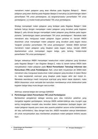 memahami materi pelajaran yang akan dibahas pada Kegiatan Belajar-2.

Materi

pelajaran yang akan dibahas pada Kegiatan Belajar-2 mencakup (a) pertimbangan dalam
pemanfaatan TIK untuk pembelajaran, (b) langkah/prosedur pemanfaatan TIK untuk
pembelajaran, (c) model-model pemanfaatan TIK untuk pembelajaran.
Strategi mempelajari materi pelajaran yang terdapat pada Kegiatan Belajar-1 tidak
berbeda halnya dengan mempelajari materi pelajaran yang diuraikan pada Kegiatan
Belajar-2, yaitu dimulai dengan mempelajari materi pelajaran yang dibahas pada bagian
pertama, “pertimbangan dalam pemanfaatan TIK untuk pembelajaran”. Manakala telah
memahami atau menguasai materi pelajaran bagian pertama ini, barulah ANDA
disarankan untuk mempelajari materi pelajaran yang diuraikan pada bagian kedua
“langkah/ prosedur pemanfaatan TIK untuk pembelajaran”. Setelah ANDA berhasil
memahami materi pelajaran yang disajikan pada bagian kedua, barulah ANDA
diperkenankan

untuk

mempelajari

bagian

ketiga,

yaitu

tentang

“model-model

pemanfaatan TIK untuk pembelajaran”.
Dengan selesainya ANDA mempelajari keseluruhan materi pelajaran yang diuraikan
pada Kegiatan Belajar-1 dan Kegiatan Belajar-2, maka itu berarti bahwa ANDA telah
menyelesaikan materi pelajaran pada Modul Pemanfaatan Teknologi Informasi dan
Komunikasi (TIK) untuk Pembelajaran. Nah, untuk lebih meyakinkan diri ANDA telah
memahami atau menguasai keseluruhan materi pelajaran yang diuraikan di dalam Modul
ini, maka kerjakanlah soal-soal yang disajikan pada bagian akhir dari modul ini.
Manakala seandainya masih menjumpai soal-soal yang belum dapat dipahami, maka
ANDA disarankan untuk mencatat dan kemudian membawanya untuk didiskusikan pada
kegiatan belajar tatap muka dengan nara sumber.
Akhirnya, selamat belajar dan semoga SUKSES!
2. Pertimbangan dalam Pemanfaatan TIK untuk Pembelajaran
Berdasarkan pengalaman sebagai seorang guru atau instruktur pelatihan yang
mengelola kegiatan pembelajaran, tentunya ANDA setidak-tidaknya atau mungkin juga
sering menghadapi masalah atau kesulitan dalam menjelaskan berbagai bagian dari
materi pelajaran kepada para siswa atau peserta pelatihan secara verbal (keterbatasan
diri atau self-limitation). Atau dengan kata lain, ANDA merasakan adanya keterbatasan
diri untuk menyampaikan atau memberikan penjelasan materi pelajaran tertentu secara
lisan.

•

Pengembangan dan Pemanfaatan
Konten Jardiknas

29

•

TIK dalam Pembelajaran

 