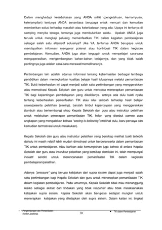 Dalam menghadapi keterbatasan yang ANDA miliki (pengetahuan, kemampuan,
keterampilan) tentunya ANDA senantiasa berupaya untuk mencari dan kemudian
memberikan solusi terhadap masalah atau keterbatasan yang ada. Upaya ini tentunya di
samping menyita tenaga, tentunya juga membutuhkan waktu.

Apakah ANDA juga

terusik untuk mengkaji peluang memanfaatkan TIK dalam kegiatan pembelajaran
sebagai salah satu alternatif solusinya? Jika YA, tentunya ANDA berupaya untuk
mendapatkan informasi mengenai potensi atau kontribusi TIK dalam kegiatan
pembelajaran. Kemudian, ANDA juga akan tergugah untuk mempelajari cara-cara
mengoperasikan, mengembangkan bahan-bahan belajarnya, dan yang tidak kalah
pentingnya juga adalah cara-cara merawat/memeliharanya.
Pertimbangan lain adalah adanya informasi tentang keberhasilan berbagai lembaga
pendidikan dalam meningkatkan kualitas belajar hasil lulusannya melalui pemanfaatan
TIK. Bukti keberhasilan ini dapat menjadi salah satu pertimbangan yang menggerakkan
atau memotivasi Kepala Sekolah dan guru untuk mencoba menerapkan pemanfaatan
TIK bagi kepentingan pembelajaran yang dikelolanya. Artinya ada dulu bukti nyata
tentang keberhasilan pemanfaatan TIK atau nilai tambah terhadap hasil belajar
siswa/peserta pelatihan (seeing), barulah timbul kepercayaan yang menggerakkan
(tumbuh atau berkembang) sikap Kepala Sekolah dan guru atau instruktur pelatihan
untuk melakukan penerapan pemanfaatan TIK. Inilah yang disebut pameo atau
ungkapan yang mengatakan bahwa “seeing is believing” (melihat dulu, baru percaya dan
kemudian termotivasi untuk melakukan).
Kepala Sekolah dan guru atau instruktur pelatihan yang bersikap melihat bukti terlebih
dahulu ini masih relatif lebih mudah dimotivasi untuk berperanserta dalam pemanfaatan
TIK untuk pembelajaran. Atau bahkan ada kemungkinan juga bahwa di antara Kepala
Sekolah dan guru atau instruktur pelatihan yang bersikap demikian ini, telah mempunyai
inisiatif

sendiri

untuk

merencanakan

pemanfaatan

TIK

dalam

kegiatan

pembelajaran/pelatihan.
Adanya “pressure” yang berupa kebijakan dari supra sistem dapat juga menjadi salah
satu pertimbangan bagi Kepala Sekolah dan guru untuk menerapkan pemanfaatan TIK
dalam kegiatan pembelajaran. Pada umumnya, Kepala Sekolah tidak mau menanggung
resiko sebagai akibat dari tindakan yang tidak responsif atau tidak melaksanakan
kebijakan supra sistem. Kepala Sekolah akan berupaya sedapat mungkin untuk
menerapkan

•

kebijakan yang ditetapkan oleh supra sistem. Dalam kaitan ini, tingkat

Pengembangan dan Pemanfaatan
Konten Jardiknas

30

•

TIK dalam Pembelajaran

 