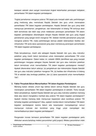 kesiapan sekolah akan sangat menentukan tingkat keberhasilan penerapan kebijakan
pemanfaatan TIK dalam kegiatan pembelajaran.
Tingkat pemahaman mengenai potensi TIK dapat pula menjadi salah satu pertimbangan
yang medorong atau memotivasi Kepala Sekolah dan guru untuk menerapkan
pemanfaatan TIK dalam kegiatan pembelajaran. Kepala Sekolah dan guru yang telah
mempunyai pemahaman, pengetahuan, dan keterampilan di bidang TIK tentunya akan
lebih termotivasi dan lebih siap untuk melakukan penerapan pemanfaatan TIK dalam
kegiatan pembelajaran dibandingkan dengan Kepala Sekolah dan guru yang tingkat
pemahaman yang sangat minim mengenai TIK. Setelah memiliki pemahaman yang baik
mengenai potensi TIK, maka pertimbangan lainnya adalah ketersediaan fasilitas dan
infrastruktur TIK serta dana operasional yang akan mendukung penerapan pemanfaatan
TIK dalam kegiatan pembelajaran.
Pada kenyataannya, masih ada sebagian Kepala Sekolah dan guru atau instruktur
pelatihan yang masih belum termotivasi untuk menerapkan pemanfaatan TIK untuk
kegiatan pembelajaran. Dalam kaitan ini, cobalah ANDA identifikasi apa yang menjadi
pertimbangan mengapa sebagian Kepala Sekolah dan guru atau instruktur pelatihan
belum termotivasi untuk memanfaatkan TIK dalam kegiatan pembelajaran mereka?
Apakah dikarenakan belum adanya: (a) pengetahuan dan keterampilan Kepala Sekolah
dan guru atau instruktur pelatihan mengenai TIK, (b) fasilitas dan infrastruktur di bidang
TIK di sekolah atau lembaga pelatihan, dan (c) dana operasional untuk memanfaatkan
TIK?
3. Faktor Penyebab Belum Memanfaatkan TIK dalam Kegiatan Pembelajaran
Memang bukan rahasia umum lagi bahwa belum semua Kepala Sekolah dan guru
menerapkan pemanfaatan TIK dalam kegiatan pembelajaran di sekolah. Tentu banyak
faktor penyebabnya. Apakah Kepala Sekolah dan guru atau instruktur pelatihan memang
tidak atau belum mengetahui manfaat atau potensi TIK dalam kegiatan pembelajaran?
Apakah mereka memang tidak mempunyai kepedulian akan kontribusi potensi TIK
terhadap kegiatan pembelajaran? Atau, apakah mereka belum memanfaatkan TIK dalam
kegiatan pembelajaran karena belum ada kesempatan mempelajarinya namun
mempunyai

motivasi

dan

komitmen

yang

tinggi

untuk

mempelajari

dan

memanfaatkannya dalam kegiatan pembelajaran?
Pengenalan inovasi termasuk pemanfaatan TIK dalam kegiatan pembelajaran perlu
dilakukan secara bertahap melalui percontohan (pilot project). Melalui percontohan inilah
•

Pengembangan dan Pemanfaatan
Konten Jardiknas

31

•

TIK dalam Pembelajaran

 