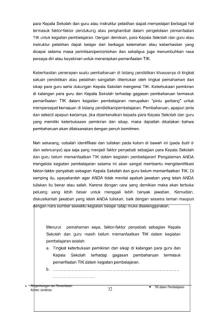 para Kepala Sekolah dan guru atau instruktur pelatihan dapat mempelajari berbagai hal
termasuk faktor-faktor pendukung atau penghambat dalam pengelolaan pemanfaatan
TIK untuk kegiatan pembelajaran. Dengan demikian, para Kepala Sekolah dan guru atau
instruktur pelatihan dapat belajar dari berbagai kelemahan atau keberhasilan yang
dicapai selama masa perintisan/percontohan dan sekaligus juga menumbuhkan rasa
percaya diri atau keyakinan untuk menerapkan pemanfaatan TIK.
Keberhasilan penerapan suatu pembaharuan di bidang pendidikan khususnya di tingkat
satuan pendidikan atau pelatihan sangatlah ditentukan oleh tingkat pemahaman dan
sikap para guru serta dukungan Kepala Sekolah mengenai TIK. Keterbukaan pemikiran
di kalangan para guru dan Kepala Sekolah terhadap gagasan pembaharuan termasuk
pemanfaatan TIK dalam kegiatan pembelajaran merupakan “pintu gerbang” untuk
mempercepat kemajuan di bidang pendidikan/pembelajaran. Pembaharuan, apapun jenis
dan sekecil apapun kadarnya, jika diperkenalkan kepada para Kepala Sekolah dan guru
yang memiliki keterbukaaan pemikiran dan sikap, maka dapatlah dikatakan bahwa
pembaharuan akan dilaksanakan dengan penuh komitmen.
Nah sekarang, cobalah identifikasi dan tuliskan pada kolom di bawah ini (pada butir b
dan seterusnya) apa saja yang menjadi faktor penyebab sebagian para Kepala Sekolah
dan guru belum memanfaatkan TIK dalam kegiatan pembelajaran! Pengalaman ANDA
mengelola kegiatan pembelajaran selama ini akan sangat membantu mengidentifikasi
faktor-faktor penyebab sebagian Kepala Sekolah dan guru belum memanfaatkan TIK. Di
samping itu, upayakanlah agar ANDA tidak menilai apakah jawaban yang telah ANDA
tuliskan itu benar atau salah. Karena dengan cara yang demikian maka akan terbuka
peluang yang lebih besar untuk menggali lebih banyak jawaban. Kemudian,
diskusikanlah jawaban yang telah ANDA tuliskan, baik dengan sesama teman maupun
dengan nara sumber sewaktu kegiatan belajar tatap muka diselenggarakan.

Menurut

pemahaman saya, faktor-faktor penyebab sebagian Kepala

Sekolah dan guru masih belum memanfaatkan TIK dalam kegiatan
pembelajaran adalah:
a. Tingkat keterbukaan pemikiran dan sikap di kalangan para guru dan
Kepala

Sekolah

terhadap

gagasan

pembaharuan

termasuk

pemanfaatan TIK dalam kegiatan pembelajaran.
b. …………………………………………………………………………………
………………………….
•

Pengembangan dan Pemanfaatan
Konten Jardiknas

32

•

TIK dalam Pembelajaran

 