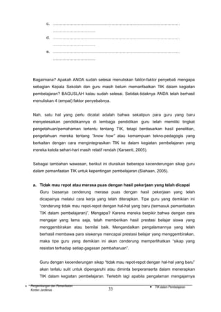 c. …………………………………………………………………………………
………………………….
d. …………………………………………………………………………………
………………………….
e. …………………………………………………………………………………
………………………….

Bagaimana? Apakah ANDA sudah selesai menuliskan faktor-faktor penyebab mengapa
sebagian Kepala Sekolah dan guru masih belum memanfaatkan TIK dalam kegiatan
pembelajaran? BAGUSLAH kalau sudah selesai. Setidak-tidaknya ANDA telah berhasil
menuliskan 4 (empat) faktor penyebabnya.
Nah, satu hal yang perlu dicatat adalah bahwa sekalipun para guru yang baru
menyelesaikan pendidikannya di lembaga pendidikan guru telah memiliki tingkat
pengetahuan/pemahaman tertentu tentang TIK, tetapi berdasarkan hasil penelitian,
pengetahuan mereka tentang “know how” atau kemampuan tekno-pedagogis yang
berkaitan dengan cara mengintegrasikan TIK ke dalam kegiatan pembelajaran yang
mereka kelola sehari-hari masih relatif rendah (Karsenti, 2005).
Sebagai tambahan wawasan, berikut ini diuraikan beberapa kecenderungan sikap guru
dalam pemanfaatan TIK untuk kepentingan pembelajaran (Siahaan, 2005).
a. Tidak mau repot atau merasa puas dengan hasil pekerjaan yang telah dicapai
Guru biasanya cenderung merasa puas dengan hasil pekerjaan yang telah
dicapainya melalui cara kerja yang telah diterapkan. Tipe guru yang demikian ini
“cenderung tidak mau repot-repot dengan hal-hal yang baru (termasuk pemanfaatan
TIK dalam pembelajaran)”. Mengapa? Karena mereka berpikir bahwa dengan cara
mengajar yang lama saja, telah memberikan hasil prestasi belajar siswa yang
menggembirakan atau bernilai baik. Mengandalkan pengalamannya yang telah
berhasil membawa para siswanya mencapai prestasi belajar yang menggembirakan,
maka tipe guru yang demikian ini akan cenderung memperlihatkan “sikap yang
resistan terhadap setiap gagasan pembaharuan”.
Guru dengan kecenderungan sikap “tidak mau repot-repot dengan hal-hal yang baru”
akan terlalu sulit untuk dipengaruhi atau diminta berperanserta dalam menerapkan
TIK dalam kegiatan pembelajaran. Terlebih lagi apabila pengalaman mengajarnya
•

Pengembangan dan Pemanfaatan
Konten Jardiknas

33

•

TIK dalam Pembelajaran

 