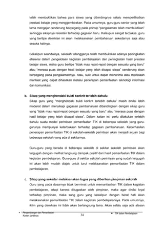 telah membuktikan bahwa para siswa yang dibimbingnya selalu memperlihatkan
prestasi belajar yang menggembirakan. Pada umumnya, guru-guru senior yang telah
lama mengajar cenderung berpegang pada prinsip “pengalaman telah membuktikan”
sehingga sikapnya reisistan terhadap gagasan baru. Kalaupun sangat terpaksa, guru
yang bertipe demikian ini akan melaksanakan pembaharuan sekedarnya saja atau
sesuka hatinya.
Sekalipun seandainya, sekolah tetangganya telah membuktikan adanya peningkatan
efisiensi dalam pengelolaan kegiatan pembelajaran dan peningkatan hasil prestasi
belajar siswa, maka guru bertipe “tidak mau repot-repot dengan sesuatu yang baru”
atau “merasa puas dengan hasil belajar yang telah dicapai siswa” cenderung akan
berpegang pada pengalamannya. Atau, sulit untuk dapat menerima atau menelaah
manfaat yang dapat dihasilkan melalui penerapan pemanfaatan teknologi informasi
dan komunikasi.
b. Sikap yang menghendaki bukti konkrit terlebih dahulu
Sikap guru yang “menghendaki bukti konkrit terlebih dahulu” masih dinilai lebih
moderat dalam menyikapi gagasan pembaharuan dibandingkan dengan sikap guru
yang “tidak mau repot-repot dengan sesuatu yang baru” atau “merasa puas dengan
hasil belajar yang telah dicapai siswa”. Dalam kaitan ini, perlu dilakukan terlebih
dahulu suatu model perintisan pemanfaatan TIK di beberapa sekolah yang gurugurunya mempunyai keterbukaan terhadap gagasan pembaharuan. Keberhasilan
penerapan pemanfaatan TIK di sekolah-sekolah perintisan akan menjadi acuan bagi
beberapa sekolah yang ada di sekitarnya.
Guru-guru yang berada di beberapa sekolah di sekitar sekolah perintisan akan
tergugah dengan melihat langsung dampak positif dari hasil pemanfaatan TIK dalam
kegiatan pembelajaran. Guru-guru di sekitar sekolah perintisan yang sudah tergugah
ini akan lebih mudah diajak untuk turut melaksanakan pemanfaatan TIK dalam
pembelajaran.
c. Sikap yang sekedar melaksanakan tugas yang diberikan pimpinan sekolah
Guru yang pada dasarnya tidak berminat untuk memanfaatkan TIK dalam kegiatan
pembelajaran, tetapi karena ditugaskan oleh pimpinan, maka agar dinilai loyal
terhadap pimpinan, maka sang guru yang sekalipun dengan berat hati akan
melaksanakan pemanfaatan TIK dalam kegiatan pembelajarannya. Pada umumnya,
iklim yang demikian ini tidak akan berlangsung lama. Akan selalu saja ada alasan
•

Pengembangan dan Pemanfaatan
Konten Jardiknas

34

•

TIK dalam Pembelajaran

 