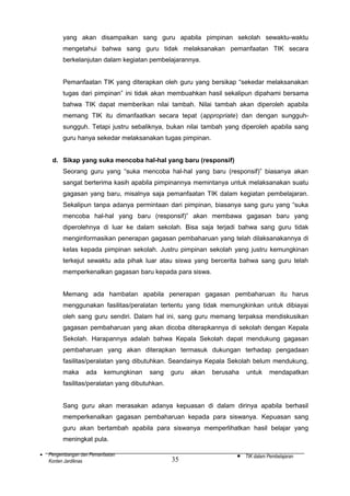 yang akan disampaikan sang guru apabila pimpinan sekolah sewaktu-waktu
mengetahui bahwa sang guru tidak melaksanakan pemanfaatan TIK secara
berkelanjutan dalam kegiatan pembelajarannya.
Pemanfaatan TIK yang diterapkan oleh guru yang bersikap “sekedar melaksanakan
tugas dari pimpinan” ini tidak akan membuahkan hasil sekalipun dipahami bersama
bahwa TIK dapat memberikan nilai tambah. Nilai tambah akan diperoleh apabila
memang TIK itu dimanfaatkan secara tepat (appropriate) dan dengan sungguhsungguh. Tetapi justru sebaliknya, bukan nilai tambah yang diperoleh apabila sang
guru hanya sekedar melaksanakan tugas pimpinan.
d. Sikap yang suka mencoba hal-hal yang baru (responsif)
Seorang guru yang “suka mencoba hal-hal yang baru (responsif)” biasanya akan
sangat berterima kasih apabila pimpinannya memintanya untuk melaksanakan suatu
gagasan yang baru, misalnya saja pemanfaatan TIK dalam kegiatan pembelajaran.
Sekalipun tanpa adanya permintaan dari pimpinan, biasanya sang guru yang “suka
mencoba hal-hal yang baru (responsif)” akan membawa gagasan baru yang
diperolehnya di luar ke dalam sekolah. Bisa saja terjadi bahwa sang guru tidak
menginformasikan penerapan gagasan pembaharuan yang telah dilaksanakannya di
kelas kepada pimpinan sekolah. Justru pimpinan sekolah yang justru kemungkinan
terkejut sewaktu ada pihak luar atau siswa yang bercerita bahwa sang guru telah
memperkenalkan gagasan baru kepada para siswa.
Memang ada hambatan apabila penerapan gagasan pembaharuan itu harus
menggunakan fasilitas/peralatan tertentu yang tidak memungkinkan untuk dibiayai
oleh sang guru sendiri. Dalam hal ini, sang guru memang terpaksa mendiskusikan
gagasan pembaharuan yang akan dicoba diterapkannya di sekolah dengan Kepala
Sekolah. Harapannya adalah bahwa Kepala Sekolah dapat mendukung gagasan
pembaharuan yang akan diterapkan termasuk dukungan terhadap pengadaan
fasilitas/peralatan yang dibutuhkan. Seandainya Kepala Sekolah belum mendukung,
maka

ada

kemungkinan

sang

guru

akan

berusaha

untuk

mendapatkan

fasilitas/peralatan yang dibutuhkan.
Sang guru akan merasakan adanya kepuasan di dalam dirinya apabila berhasil
memperkenalkan gagasan pembaharuan kepada para siswanya. Kepuasan sang
guru akan bertambah apabila para siswanya memperlihatkan hasil belajar yang
meningkat pula.
•

Pengembangan dan Pemanfaatan
Konten Jardiknas

35

•

TIK dalam Pembelajaran

 