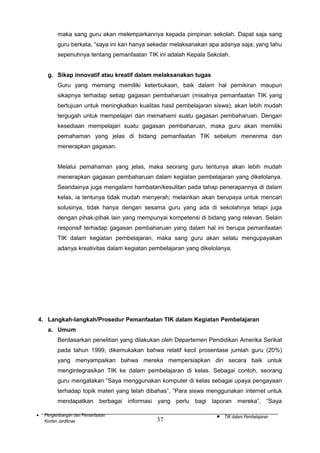 maka sang guru akan melemparkannya kepada pimpinan sekolah. Dapat saja sang
guru berkata, “saya ini kan hanya sekedar melaksanakan apa adanya saja; yang tahu
sepenuhnya tentang pemanfaatan TIK ini adalah Kepala Sekolah.
g. Sikap innovatif atau kreatif dalam melaksanakan tugas
Guru yang memang memiliki keterbukaan, baik dalam hal pemikiran maupun
sikapnya terhadap setiap gagasan pembaharuan (misalnya pemanfaatan TIK yang
bertujuan untuk meningkatkan kualitas hasil pembelajaran siswa), akan lebih mudah
tergugah untuk mempelajari dan memahami suatu gagasan pembaharuan. Dengan
kesediaan mempelajari suatu gagasan pembaharuan, maka guru akan memiliki
pemahaman yang jelas di bidang pemanfaatan TIK sebelum menerima dan
menerapkan gagasan.
Melalui pemahaman yang jelas, maka seorang guru tentunya akan lebih mudah
menerapkan gagasan pembaharuan dalam kegiatan pembelajaran yang dikelolanya.
Seandainya juga mengalami hambatan/kesulitan pada tahap penerapannya di dalam
kelas, ia tentunya tidak mudah menyerah; melainkan akan berupaya untuk mencari
solusinya, tidak hanya dengan sesama guru yang ada di sekolahnya tetapi juga
dengan pihak-pihak lain yang mempunyai kompetensi di bidang yang relevan. Selain
responsif terhadap gagasan pembaharuan yang dalam hal ini berupa pemanfaatan
TIK dalam kegiatan pembelajaran, maka sang guru akan selalu mengupayakan
adanya kreativitas dalam kegiatan pembelajaran yang dikelolanya.

4. Langkah-langkah/Prosedur Pemanfaatan TIK dalam Kegiatan Pembelajaran
a. Umum
Berdasarkan penelitian yang dilakukan oleh Departemen Pendidikan Amerika Serikat
pada tahun 1999, dikemukakan bahwa relatif kecil prosentase jumlah guru (20%)
yang menyampaikan bahwa mereka mempersiapkan diri secara baik untuk
mengintegrasikan TIK ke dalam pembelajaran di kelas. Sebagai contoh, seorang
guru mengatakan “Saya menggunakan komputer di kelas sebagai upaya pengayaan
terhadap topik materi yang telah dibahas”, “Para siswa menggunakan internet untuk
mendapatkan berbagai informasi yang perlu bagi laporan mereka”, “Saya
•

Pengembangan dan Pemanfaatan
Konten Jardiknas

37

•

TIK dalam Pembelajaran

 