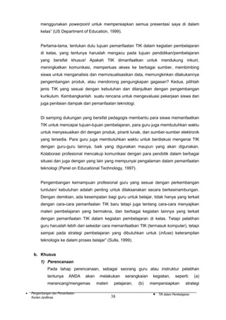 menggunakan powerpoint untuk mempersiapkan semua presentasi saya di dalam
kelas” (US Department of Education, 1999).
Pertama-tama, tentukan dulu tujuan pemanfaatan TIK dalam kegiatan pembelajaran
di kelas, yang tentunya haruslah mengacu pada tujuan pendidikan/pembelajaran
yang bersifat khusus! Apakah TIK dimanfaatkan untuk mendukung inkuiri,
meningkatkan komunikasi, memperluas akses ke berbagai sumber, membimbing
siswa untuk menganalisis dan memvisualisasikan data, memungkinkan dilakukannya
pengembangan produk, atau mendorong pengungkapan gagasan? Kedua, pilihlah
jenis TIK yang sesuai dengan kebutuhan dan dilanjutkan dengan pengembangan
kurikulum. Kembangkanlah suatu rencana untuk mengevaluasi pekerjaan siswa dan
juga penilaian dampak dari pemanfaatan teknologi.
Di samping dukungan yang bersifat pedagogis membantu para siswa memanfaatkan
TIK untuk mencapai tujuan-tujuan pembelajaran, para guru juga membutuhkan waktu
untuk menyesuaikan diri dengan produk, piranti lunak, dan sumber-sumber elektronik
yang tersedia. Para guru juga membutuhkan waktu untuk berdiskusi mengenai TIK
dengan guru-guru lainnya, baik yang digunakan maupun yang akan digunakan.
Kolaborasi profesional mencakup komunikasi dengan para pendidik dalam berbagai
situasi dan juga dengan yang lain yang mempunyai pengalaman dalam pemanfaatan
teknologi (Panel on Educational Technology, 1997).
Pengembangan kemampuan profesional guru yang sesuai dengan perkembangan
tuntutan/ kebutuhan adalah penting untuk dilaksanakan secara berkesinambungan.
Dengan demikian, ada kesempatan bagi guru untuk belajar, tidak hanya yang terkait
dengan cara-cara pemanfaatan TIK baru tetapi juga tentang cara-cara menyajikan
materi pembelajaran yang bermakna, dan berbagai kegiatan lainnya yang terkait
dengan pemanfaatan TIK dalam kegiatan pembelajaran di kelas. Tetapi pelatihan
guru haruslah lebih dari sekedar cara memanfaatkan TIK (termasuk komputer), tetapi
sampai pada strategi pembelajaran yang dibutuhkan untuk (infuse) keterampilan
teknologis ke dalam proses belajar” (Sulla, 1999).
b. Khusus
1) Perencanaan
Pada tahap perencanaan, sebagai seorang guru atau instruktur pelatihan
tentunya

ANDA

akan

merancang/mengemas
•

Pengembangan dan Pemanfaatan
Konten Jardiknas

melakukan
materi

serangkaian

pelajaran,

38

(b)

kegiatan,

seperti:

mempersiapkan

•

(a)

strategi

TIK dalam Pembelajaran

 