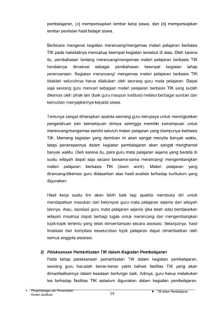 pembelajaran, (c) mempersiapkan lembar kerja siswa, dan (d) mempersiapkan
lembar penilaian hasil belajar siswa.
Berbicara mengenai kegiatan merancang/mengemas materi pelajaran berbasis
TIK pada hakekatnya mencakup keempat kegiatan tersebut di atas. Oleh karena
itu, pembahasan tentang merancang/mengemas materi pelajaran berbasis TIK
hendaknya

dimaknai

sebagai

pembahasan

keempat

kegiatan

tahap

perencanaan. Kegiatan merancang/ mengemas materi pelajaran berbasis TIK
tidaklah seluruhnya harus dilakukan oleh seorang guru mata pelajaran. Dapat
saja seorang guru mencari sebagian materi pelajaran berbasis TIK yang sudah
dikemas oleh pihak lain (baik guru maupun institusi) melalui berbagai sumber dan
kemudian menyajikannya kepada siswa.
Tentunya sangat diharapkan apabila seorang guru berupaya untuk meningkatkan
pengetahuan dan kemampuan dirinya sehingga memiliki kemampuan untuk
merancang/mengemas sendiri seluruh materi pelajaran yang diampunya berbasis
TIK. Memang kegiatan yang demikian ini akan sangat menyita banyak waktu,
tetapi penerapannya dalam kegiatan pembelajaran akan sangat menghemat
banyak waktu. Oleh karena itu, para guru mata pelajaran sejenis yang berada di
suatu wilayah dapat saja secara bersama-sama merancang/ mengembangkan
materi

pelajaran

berbasis

TIK

(team

work).

Materi

pelajaran

yang

dirancang/dikemas guru didasarkan atas hasil analisis terhadap kurikulum yang
digunakan.
Hasil kerja suatu tim akan lebih baik lagi apabila membuka diri untuk
mendapatkan masukan dari kelompok guru mata pelajaran sejenis dari wilayah
lainnya. Atau, asosiasi guru mata pelajaran sejenis (jika telah ada) berdasarkan
wilayah misalnya dapat berbagi tugas untuk merancang dan mengembangkan
topik-topik tertentu yang telah diinventarisasi secara asosiasi. Selanjutnya, hasil
finalisasi dan kompilasi keseluruhan topik pelajaran dapat dimanfaatkan oleh
semua anggota asosiasi.
2) Pelaksanaan Pemanfaatan TIK dalam Kegiatan Pembelajaran
Pada tahap pelaksanaan pemanfaatan TIK dalam kegiatan pembelajaran,
seorang guru haruslah benar-benar yakin bahwa fasilitas TIK yang akan
dimanfaatkannya dalam keadaan berfungsi baik. Artinya, guru harus melakukan
tes terhadap fasilitas TIK sebelum digunakan dalam kegiatan pembelajaran.
•

Pengembangan dan Pemanfaatan
Konten Jardiknas

39

•

TIK dalam Pembelajaran

 