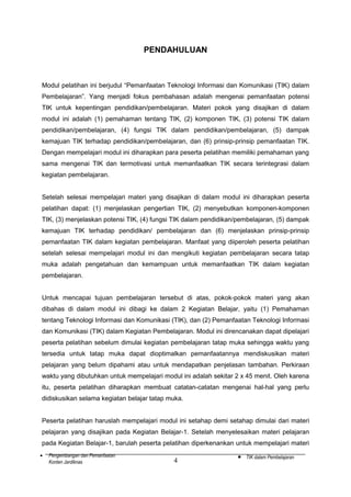 PENDAHULUAN

Modul pelatihan ini berjudul “Pemanfaatan Teknologi Informasi dan Komunikasi (TIK) dalam
Pembelajaran”. Yang menjadi fokus pembahasan adalah mengenai pemanfaatan potensi
TIK untuk kepentingan pendidikan/pembelajaran. Materi pokok yang disajikan di dalam
modul ini adalah (1) pemahaman tentang TIK, (2) komponen TIK, (3) potensi TIK dalam
pendidikan/pembelajaran, (4) fungsi TIK dalam pendidikan/pembelajaran, (5) dampak
kemajuan TIK terhadap pendidikan/pembelajaran, dan (6) prinsip-prinsip pemanfaatan TIK.
Dengan mempelajari modul ini diharapkan para peserta pelatihan memiliki pemahaman yang
sama mengenai TIK dan termotivasi untuk memanfaatkan TIK secara terintegrasi dalam
kegiatan pembelajaran.
Setelah selesai mempelajari materi yang disajikan di dalam modul ini diharapkan peserta
pelatihan dapat: (1) menjelaskan pengertian TIK, (2) menyebutkan komponen-komponen
TIK, (3) menjelaskan potensi TIK, (4) fungsi TIK dalam pendidikan/pembelajaran, (5) dampak
kemajuan TIK terhadap pendidikan/ pembelajaran dan (6) menjelaskan prinsip-prinsip
pemanfaatan TIK dalam kegiatan pembelajaran. Manfaat yang diiperoleh peserta pelatihan
setelah selesai mempelajari modul ini dan mengikuti kegiatan pembelajaran secara tatap
muka adalah pengetahuan dan kemampuan untuk memanfaatkan TIK dalam kegiatan
pembelajaran.
Untuk mencapai tujuan pembelajaran tersebut di atas, pokok-pokok materi yang akan
dibahas di dalam modul ini dibagi ke dalam 2 Kegiatan Belajar, yaitu (1) Pemahaman
tentang Teknologi Informasi dan Komunikasi (TIK), dan (2) Pemanfaatan Teknologi Informasi
dan Komunikasi (TIK) dalam Kegiatan Pembelajaran. Modul ini direncanakan dapat dipelajari
peserta pelatihan sebelum dimulai kegiatan pembelajaran tatap muka sehingga waktu yang
tersedia untuk tatap muka dapat dioptimalkan pemanfaatannya mendiskusikan materi
pelajaran yang belum dipahami atau untuk mendapatkan penjelasan tambahan. Perkiraan
waktu yang dibutuhkan untuk mempelajari modul ini adalah sekitar 2 x 45 menit. Oleh karena
itu, peserta pelatihan diharapkan membuat catatan-catatan mengenai hal-hal yang perlu
didiskusikan selama kegiatan belajar tatap muka.
Peserta pelatihan haruslah mempelajari modul ini setahap demi setahap dimulai dari materi
pelajaran yang disajikan pada Kegiatan Belajar-1. Setelah menyelesaikan materi pelajaran
pada Kegiatan Belajar-1, barulah peserta pelatihan diperkenankan untuk mempelajari materi
•

Pengembangan dan Pemanfaatan
Konten Jardiknas

4

•

TIK dalam Pembelajaran

 