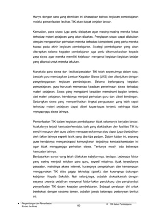 Hanya dengan cara yang demikian ini diharapkan bahwa kegiatan pembelajaran
melalui pemanfaatan fasilitas TIK akan dapat berjalan lancar.
Kemudian, para siswa juga perlu disiapkan agar masing-masing mereka fokus
terhadap materi pelajaran yang akan dibahas. Penyiapan siswa dapat dilakukan
dengan mengarahkan perhatian mereka terhadap kompetensi yang perlu mereka
kuasai pada akhir kegiatan pembelajaran. Strategi pembelajaran yang akan
diterapkan selama kegiatan pembelajaran juga perlu dikomunikasikan kepada
para siswa agar mereka memiliki kejelasan mengenai kegiatan-kegiatan belajar
yang dituntut untuk mereka lakukan.
Manakala para siswa dan fasilitas/peralatan TIK telah sepenuhnya dalam siap,
barulah guru membagikan Lembar Kegiatan Siswa (LKS) dan dilanjutkan dengan
penyelenggaraan

kegiatan

pembelajaran.

Selama

berlangsung

kegiatan

pembelajaran, guru haruslah memantau keadaan penerimaan siswa terhadap
materi pelajaran. Siswa yang mengalami kesulitan memahami bagian tertentu
dari materi pelajaran, hendaknya menjadi perhatian guru dan diberi bimbingan.
Sedangkan siswa yang memperlihatkan tingkat penguasaan yang lebih cepat
terhadap materi pelajaran dapat diberi tugas-tugas tertentu sehingga tidak
mengganggu siswa lainnya.
Pemanfaatan TIK dalam kegiatan pembelajaran tidak selamanya berjalan lancar.
Adakalanya terjadi hambatan/kendala, baik yang diakibatkan oleh fasilitas TIK itu
sendiri maupun oleh guru dalam mengoperasikannya atau dapat juga disebabkan
oleh faktor lainnya seperti listrik yang tiba-tiba padam. Dalam kaitan ini, seorang
guru hendaknya mengantisipasi kemungkinan terjadinya kendala/hambatan ini
agar tidak mengganggu perhatian siswa. Tentunya masih ada beberapa
hambatan lainnya.
Berdasarkan survai yang telah dilakukan sebelumnya, terdapat beberapa faktor
yang sering menjadi keluhan para guru, seperti misalnya: tidak tersedianya
peralatan, mahalnya akses internet, kurangnya pengetahuan dan kemampuan
menggunakan TIK alias gagap teknologi (gatek), dan kurangnya dukungan
kebijakan Kepala Sekolah. Nah selanjutnya, cobalah diskusikanlah dengan
sesama peserta pelatihan mengenai faktor-faktor pendukung dan penghambat
pemanfaatan TIK dalam kegiatan pembelajaran. Sebagai persiapan diri untuk
berdiskusi dengan sesama teman, cobalah jawab beberapa pertanyaan berikut
ini:
•

Pengembangan dan Pemanfaatan
Konten Jardiknas

40

•

TIK dalam Pembelajaran

 
