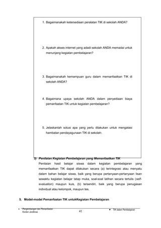 1. Bagaimanakah ketersediaan peralatan TIK di sekolah ANDA?

2. Apakah akses internet yang adadi sekolah ANDA memadai untuk
menunjang kegiatan pembelajaran?

3. Bagaimanakah kemampuan guru dalam memanfaatkan TIK di
sekolah ANDA?

4. Bagaimana upaya sekolah ANDA dalam penyediaan biaya
pemanfaatan TIK untuk kegiatan pembelajaran?

5. Jelaskanlah solusi apa yang perlu dilakukan untuk mengatasi
hambatan pendayagunaan TIK di sekolah:

3) Penilaian Kegiatan Pembelajaran yang Memanfaatkan TIK
Penilaian

hasil

belajar

siswa

dalam

kegiatan

pembelajaran

yang

memanfaatkan TIK dapat dilakukan secara (a) terintegrasi atau menyatu
dalam bahan belajar siswa, baik yang berupa pertanyaan-pertanyaan lisan
sewaktu kegiatan belajar tatap muka, soal-soal latihan secara tertulis (selfevaluation) maupun kuis, (b) tersendiri, baik yang berupa penugasan
individual atau kelompok, maupun tes.
5. Model-model Pemanfaatan TIK untukKegiatan Pembelajaran
•

Pengembangan dan Pemanfaatan
Konten Jardiknas

41

•

TIK dalam Pembelajaran

 