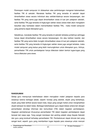 Penerapan model campuran ini didasarkan atas pertimbangan mengenai ketersediaan
fasilitas TIK di sekolah. Manakala fasilitas TIK yang tersedia di sekolah dapat
dimanfaatkan siswa secara individual atau setidak-tidaknya secara berpasangan, dan
fasilitas TIK yang sama juga dapat dimanfaatkan siswa di luar jam pelajaran sekolah,
serta fasilitas TIK juga tersedia di lingkungan sekitar siswa (siswa tidak akan mengalami
kesulitan atau hambatan dalam memanfaatkan fasilitas TIK), maka model campuran
yang pertama dapat diterapkan guru.
Sebaliknya, manakala fasilitas TIK yang tersedia di sekolah terbatas jumlahnya sehingga
hanya dapat dimanfaatkan siswa secara berpasangan, trio atau bahkan kwartet, dan
fasilitas TIK yang sama tidak mungkin dimanfaatkan siswa di luar jam pelajaran sekolah,
serta fasilitas TIK yang tersedia di lingkungan sekitar siswa juga sangat terbatas, maka
model campuran yang kedua yang lebih memungkinkan untuk diterapkan guru. Artinya,
pemanfaatan TIK untuk pembelajaran hanya dilakukan dalam bentuk tugas-tugas yang
harus dilakukan para siswa.

RANGKUMAN
Setiap guru mempunyai keterbatasan dalam menyajikan materi pelajaran kepada para
siswanya karena berbagai sebab, seperti: konsep yang abstrak, obyek yang berbahaya,
obyek yang tidak terlihat secara kasat mata, biaya yang sangat mahal untuk menghadirkan
obyek bahasan ke dalam kelas. Berbagai keterbatasan guru dapat diatasi antara lain dengan
pemanfaatan eknologi informasi dan komunikasi (TIK) dalam kegiatan pembelajaran.
Gagasan pembaharuan khususnya pemanfaatan TIK dalam kegiatan pembelajaran dapat
berasal dari siapa saja. Yang sangat mendasar dan penting adalah sikap Kepala Sekolah
dan guru yang kondusif terhadap pemanfaatan TIK. Pembaharuan dapat dimulai dari yang
sangat kecil, seperti: guru yang memberikan tugas kepada para siswanya untuk mencari
•

Pengembangan dan Pemanfaatan
Konten Jardiknas

43

•

TIK dalam Pembelajaran

 