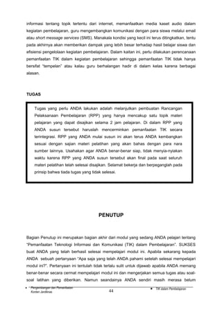 informasi tentang topik tertentu dari internet, memanfaatkan media kaset audio dalam
kegiatan pembelajaran, guru mengembangkan komunikasi dengan para siswa melalui email
atau short message services (SMS). Manakala kondisi yang kecil ini terus ditingkatkan, tentu
pada akhirnya akan memberikan dampak yang lebih besar terhadap hasil belajar siswa dan
efisiensi pengelolaan kegiatan pembelajaran. Dalam kaitan ini, perlu dilakukan perencanaan
pemanfaatan TIK dalam kegiatan pembelajaran sehingga pemanfaatan TIK tidak hanya
bersifat “tempelan” atau kalau guru berhalangan hadir di dalam kelas karena berbagai
alasan.

TUGAS
Tugas yang perlu ANDA lakukan adalah melanjutkan pembuatan Rancangan
Pelaksanaan Pembelajaran (RPP) yang hanya mencakup satu topik materi
pelajaran yang dapat disajikan selama 2 jam pelajaran. Di dalam RPP yang
ANDA susun tersebut haruslah mencerminkan pemanfaatan TIK secara
terintegrasi. RPP yang ANDA mulai susun ini akan terus ANDA kembangkan
sesuai dengan sajian materi pelatihan yang akan bahas dengan para nara
sumber lainnya. Usahakan agar ANDA benar-benar siap, tidak menyia-nyiakan
waktu karena RPP yang ANDA susun tersebut akan final pada saat seluruh
materi pelatihan telah selesai disajikan. Selamat bekerja dan berpeganglah pada
prinsip bahwa tiada tugas yang tidak selesai.

PENUTUP

Bagian Penutup ini merupakan bagian akhir dari modul yang sedang ANDA pelajari tentang
“Pemanfaatan Teknologi Informasi dan Komunikasi (TIK) dalam Pembelajaran”. SUKSES
buat ANDA yang telah berhasil selesai mempelajari modul ini. Apabila sekarang kepada
ANDA sebuah pertanyaan “Apa saja yang telah ANDA pahami setelah selesai mempelajari
modul ini?”. Pertanyaan ini tentulah tidak terlalu sulit untuk dijawab apabila ANDA memang
benar-benar secara cermat mempelajari modul ini dan mengerjakan semua tugas atau soalsoal latihan yang diberikan. Namun seandainya ANDA sendiri masih merasa belum
•

Pengembangan dan Pemanfaatan
Konten Jardiknas

44

•

TIK dalam Pembelajaran

 