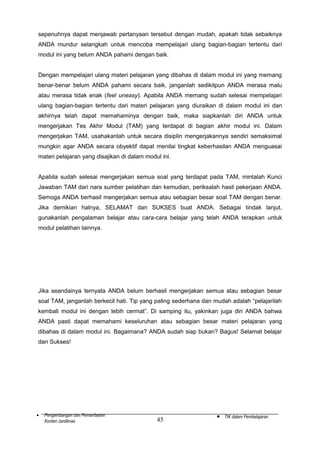 sepenuhnya dapat menjawab pertanyaan tersebut dengan mudah, apakah tidak sebaiknya
ANDA mundur selangkah untuk mencoba mempelajari ulang bagian-bagian tertentu dari
modul ini yang belum ANDA pahami dengan baik.
Dengan mempelajari ulang materi pelajaran yang dibahas di dalam modul ini yang memang
benar-benar belum ANDA pahami secara baik, janganlah sedikitpun ANDA merasa malu
atau merasa tidak enak (feel uneasy). Apabila ANDA memang sudah selesai mempelajari
ulang bagian-bagian tertentu dari materi pelajaran yang diuraikan di dalam modul ini dan
akhirnya telah dapat memahaminya dengan baik, maka siapkanlah diri ANDA untuk
mengerjakan Tes Akhir Modul (TAM) yang terdapat di bagian akhir modul ini. Dalam
mengerjakan TAM, usahakanlah untuk secara disiplin mengerjakannya sendiri semaksimal
mungkin agar ANDA secara obyektif dapat menilai tingkat keberhasilan ANDA menguasai
materi pelajaran yang disajikan di dalam modul ini.
Apabila sudah selesai mengerjakan semua soal yang terdapat pada TAM, mintalah Kunci
Jawaban TAM dari nara sumber pelatihan dan kemudian, periksalah hasil pekerjaan ANDA.
Semoga ANDA berhasil mengerjakan semua atau sebagian besar soal TAM dengan benar.
Jika demikian halnya, SELAMAT dan SUKSES buat ANDA. Sebagai tindak lanjut,
gunakanlah pengalaman belajar atau cara-cara belajar yang telah ANDA terapkan untuk
modul pelatihan lainnya.

Jika seandainya ternyata ANDA belum berhasil mengerjakan semua atau sebagian besar
soal TAM, janganlah berkecil hati. Tip yang paling sederhana dan mudah adalah “pelajarilah
kembali modul ini dengan lebih cermat”. Di samping itu, yakinkan juga diri ANDA bahwa
ANDA pasti dapat memahami keseluruhan atau sebagian besar materi pelajaran yang
dibahas di dalam modul ini. Bagaimana? ANDA sudah siap bukan? Bagus! Selamat belajar
dan Sukses!

•

Pengembangan dan Pemanfaatan
Konten Jardiknas

45

•

TIK dalam Pembelajaran

 