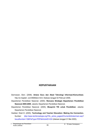 KEPUSTAKAAN

Darmawan, Deni. (2008). Antara Guru dan Abad Teknologi Informasi-Komunikasi.
http://e-majalah. com/0608deni.html. Diakses tanggal 02 Pebruari 2009.
Departemen Pendidikan Nasional. (2005). Rencana Strategis Departemen Pendidikan
Nasional 2005-2009. Jakarta: Departemen Pendidikan Nasional.
Departemen Pendidikan Nasional. (2005). Blueprint TIK untuk Pendidikan. Jakarta:
Departemen Pendidikan Nasional.
Haddad, Wadi D. (2005). Technology and Teacher Education: Making the Connection.
Sumber:

http://www.techknowlogia.org/TKL_active_pages2/CurrentArticles/main.asp?

IssueNumber=18&FileType=PDF&ArticleID=434 (diakses tanggal 31 Mei 2005).
•

Pengembangan dan Pemanfaatan
Konten Jardiknas

46

•

TIK dalam Pembelajaran

 