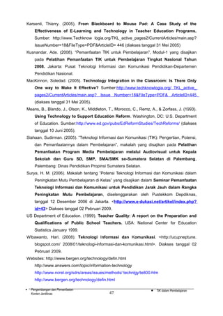 Karsenti, Thierry. (2005). From Blackboard to Mouse Pad: A Case Study of the
Effectiveness of E-Learning and Technology in Teacher Education Programs.
Sumber: http://www.Techknow logia.org/TKL_active_pages2/CurrentArticles/main.asp?
IssueNumber=18&FileType=PDF&ArticleID= 446 (diakses tanggal 31 Mei 2005)
Kusnandar, Ade. (2008). “Pemanfaatan TIK untuk Pembelajaran”, Modul-1 yang disajikan
pada Pelatihan Pemanfaatan TIK untuk Pembelajaran Tingkat Nasional Tahun
2008. Jakarta: Pusat Teknologi Informasi dan Komunikasi Pendidikan-Departemen
Pendidikan Nasional.
MacKinnon, Soledad. (2005). Technology Integration in the Classroom: Is There Only
One way to Make It Effective? Sumber:http://www.techknowlogia.org/ TKL_active_
pages2/CurrentArticles/main.asp? Issue Number=18&FileType=PDF& ArticleID=445
(diakses tanggal 31 Mei 2005).
Means, B., Blando, J., Olson, K., Middleton, T., Morocco, C., Remz, A., & Zorfass, J. (1993).
Using Technology to Support Education Reform. Washington, DC: U.S. Department
of Education. Sumber:http://www.ed.gov/pubs/EdReformStudies/TechReforms/ (diakses
tanggal 10 Juni 2005).
Siahaan, Sudirman. (2005). ”Teknologi Informasi dan Komunikasi (TIK): Pengertian, Potensi,
dan Pemanfaatannya dalam Pembelajaran”, makalah yang disajikan pada Pelatihan
Pemanfaatan Program Media Pembelajaran melalui Audiovisual untuk Kepala
Sekolah dan Guru SD, SMP, SMA/SMK se-Sumatera Selatan di Palembang,
Palembang: Dinas Pendidikan Propinsi Sumatera Selatan.
Surya, H. M. (2006). Makalah tentang ”Potensi Teknologi Informasi dan Komunikasi dalam
Peningkatan Mutu Pembelajaran di Kelas” yang disajikan dalam Seminar Pemanfaatan
Teknologi Informasi dan Komunikasi untuk Pendidikan Jarak Jauh dalam Rangka
Peningkatan Mutu Pembelajaran, diselenggarakan oleh Pustekkom Depdiknas,
tanggal 12 Desember 2006 di Jakarta. <http://www.e-dukasi.net/artikel/index.php?
id=43> Diakses tanggal 02 Pebruari 2009.
US Department of Education. (1999). Teacher Quality: A report on the Preparation and
Qualifications of Public School Teachers. USA: National Center for Education
Statistics January 1999.
Wibawanto, Hari. (2008). Teknologi Informasi dan Komunikasi. <http://ucupneptune.
blogspot.com/ 2008/01/teknologi-informasi-dan-komunikasi.html>. Diakses tanggal 02
Pebruari 2009.
Websites: http://www.bergen.org/technology/defin.html
http://www.answers.com/topic/information-technology
http://www.ncrel.org/sdrs/areas/issues/methods/ technlgy/te800.htm
http://www.bergen.org/technology/defin.html
•

Pengembangan dan Pemanfaatan
Konten Jardiknas

47

•

TIK dalam Pembelajaran

 