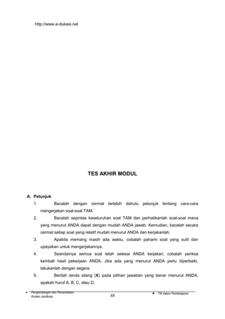 http://www.e-dukasi.net

TES AKHIR MODUL

A. Petunjuk
1.

Bacalah

dengan

cermat

terlebih

dahulu

petunjuk

tentang

cara-cara

mengerjakan soal-soal TAM.
2.

Bacalah sepintas keseluruhan soal TAM dan perhatikanlah soal-soal mana
yang menurut ANDA dapat dengan mudah ANDA jawab. Kemudian, bacalah secara
cermat setiap soal yang relatif mudah menurut ANDA dan kerjakanlah.

3.

Apabila memang masih ada waktu, cobalah pahami soal yang sulit dan
upayakan untuk mengerjakannya.

4.

Seandainya semua soal telah selesai ANDA kerjakan, cobalah periksa
kembali hasil pekerjaan ANDA. Jika ada yang menurut ANDA perlu diperbaiki,
lakukanlah dengan segera.

5.

Berilah tanda silang (X) pada pilihan jawaban yang benar menurut ANDA,
apakah huruf A, B, C, atau D.

•

Pengembangan dan Pemanfaatan
Konten Jardiknas

48

•

TIK dalam Pembelajaran

 